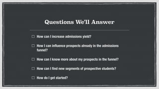 Questions We’ll Answer
How can I increase admissions yield?
How I can inﬂuence prospects already in the admissions
funnel?
How can I know more about my prospects in the funnel?
How can I ﬁnd new segments of prospective students?
How do I get started?
 