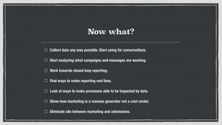 Now what?
Collect data any way possible. Start using for conversations.
Start analyzing what campaigns and messages are working.
Work towards closed loop reporting.
Find ways to make reporting real time.
Look at ways to make processes able to be impacted by data.
Show how marketing is a revenue generator not a cost center.
Eliminate silo between marketing and admissions.
 