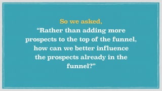 So we asked, 
“Rather than adding more
prospects to the top of the funnel, 
how can we better influence 
the prospects already in the
funnel?”
 