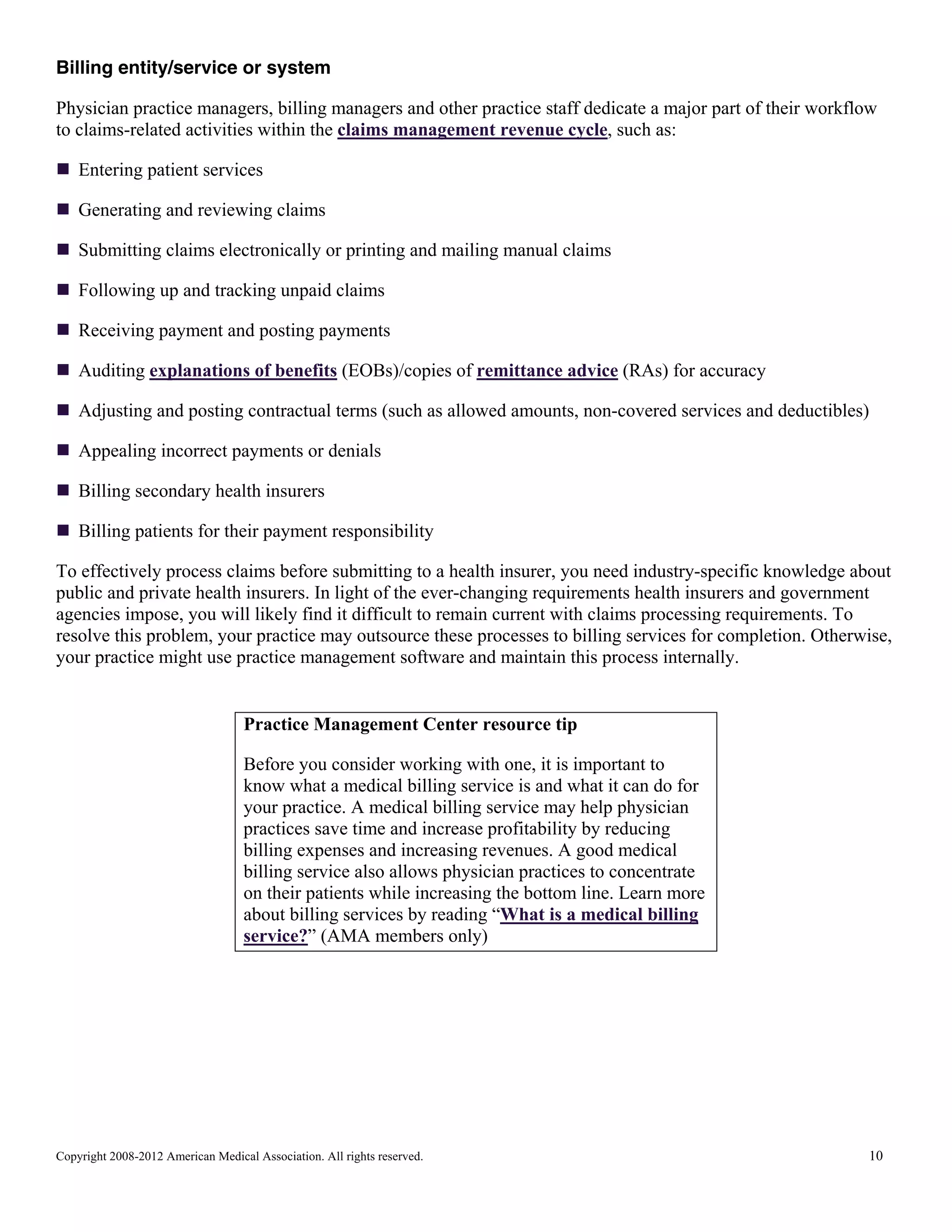 Billing entity/service or system
Physician practice managers, billing managers and other practice staff dedicate a major part of their workflow
to claims-related activities within the claims management revenue cycle, such as:
Entering patient services
Generating and reviewing claims
Submitting claims electronically or printing and mailing manual claims
Following up and tracking unpaid claims
Receiving payment and posting payments
Auditing explanations of benefits (EOBs)/copies of remittance advice (RAs) for accuracy
Adjusting and posting contractual terms (such as allowed amounts, non-covered services and deductibles)
Appealing incorrect payments or denials
Billing secondary health insurers
Billing patients for their payment responsibility
To effectively process claims before submitting to a health insurer, you need industry-specific knowledge about
public and private health insurers. In light of the ever-changing requirements health insurers and government
agencies impose, you will likely find it difficult to remain current with claims processing requirements. To
resolve this problem, your practice may outsource these processes to billing services for completion. Otherwise,
your practice might use practice management software and maintain this process internally.

Practice Management Center resource tip
Before you consider working with one, it is important to
know what a medical billing service is and what it can do for
your practice. A medical billing service may help physician
practices save time and increase profitability by reducing
billing expenses and increasing revenues. A good medical
billing service also allows physician practices to concentrate
on their patients while increasing the bottom line. Learn more
about billing services by reading “What is a medical billing
service?” (AMA members only)

Copyright 2008-2012 American Medical Association. All rights reserved.

10

 