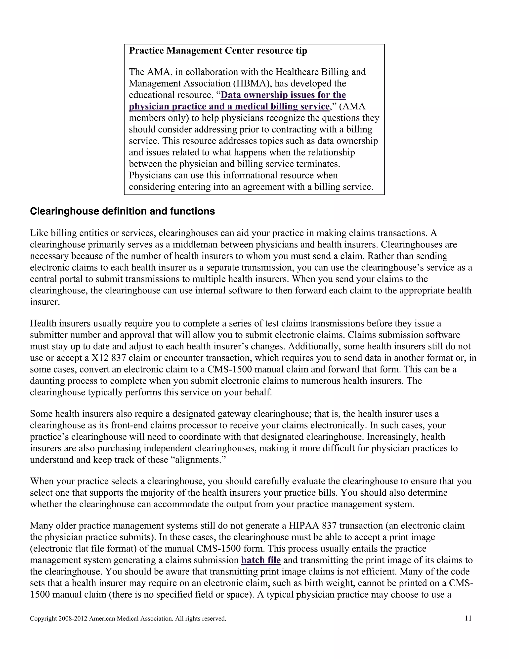 Practice Management Center resource tip
The AMA, in collaboration with the Healthcare Billing and
Management Association (HBMA), has developed the
educational resource, “Data ownership issues for the
physician practice and a medical billing service,” (AMA
members only) to help physicians recognize the questions they
should consider addressing prior to contracting with a billing
service. This resource addresses topics such as data ownership
and issues related to what happens when the relationship
between the physician and billing service terminates.
Physicians can use this informational resource when
considering entering into an agreement with a billing service.
Clearinghouse definition and functions
Like billing entities or services, clearinghouses can aid your practice in making claims transactions. A
clearinghouse primarily serves as a middleman between physicians and health insurers. Clearinghouses are
necessary because of the number of health insurers to whom you must send a claim. Rather than sending
electronic claims to each health insurer as a separate transmission, you can use the clearinghouse’s service as a
central portal to submit transmissions to multiple health insurers. When you send your claims to the
clearinghouse, the clearinghouse can use internal software to then forward each claim to the appropriate health
insurer.
Health insurers usually require you to complete a series of test claims transmissions before they issue a
submitter number and approval that will allow you to submit electronic claims. Claims submission software
must stay up to date and adjust to each health insurer’s changes. Additionally, some health insurers still do not
use or accept a X12 837 claim or encounter transaction, which requires you to send data in another format or, in
some cases, convert an electronic claim to a CMS-1500 manual claim and forward that form. This can be a
daunting process to complete when you submit electronic claims to numerous health insurers. The
clearinghouse typically performs this service on your behalf.
Some health insurers also require a designated gateway clearinghouse; that is, the health insurer uses a
clearinghouse as its front-end claims processor to receive your claims electronically. In such cases, your
practice’s clearinghouse will need to coordinate with that designated clearinghouse. Increasingly, health
insurers are also purchasing independent clearinghouses, making it more difficult for physician practices to
understand and keep track of these “alignments.”
When your practice selects a clearinghouse, you should carefully evaluate the clearinghouse to ensure that you
select one that supports the majority of the health insurers your practice bills. You should also determine
whether the clearinghouse can accommodate the output from your practice management system.
Many older practice management systems still do not generate a HIPAA 837 transaction (an electronic claim
the physician practice submits). In these cases, the clearinghouse must be able to accept a print image
(electronic flat file format) of the manual CMS-1500 form. This process usually entails the practice
management system generating a claims submission batch file and transmitting the print image of its claims to
the clearinghouse. You should be aware that transmitting print image claims is not efficient. Many of the code
sets that a health insurer may require on an electronic claim, such as birth weight, cannot be printed on a CMS1500 manual claim (there is no specified field or space). A typical physician practice may choose to use a
Copyright 2008-2012 American Medical Association. All rights reserved.

11

 