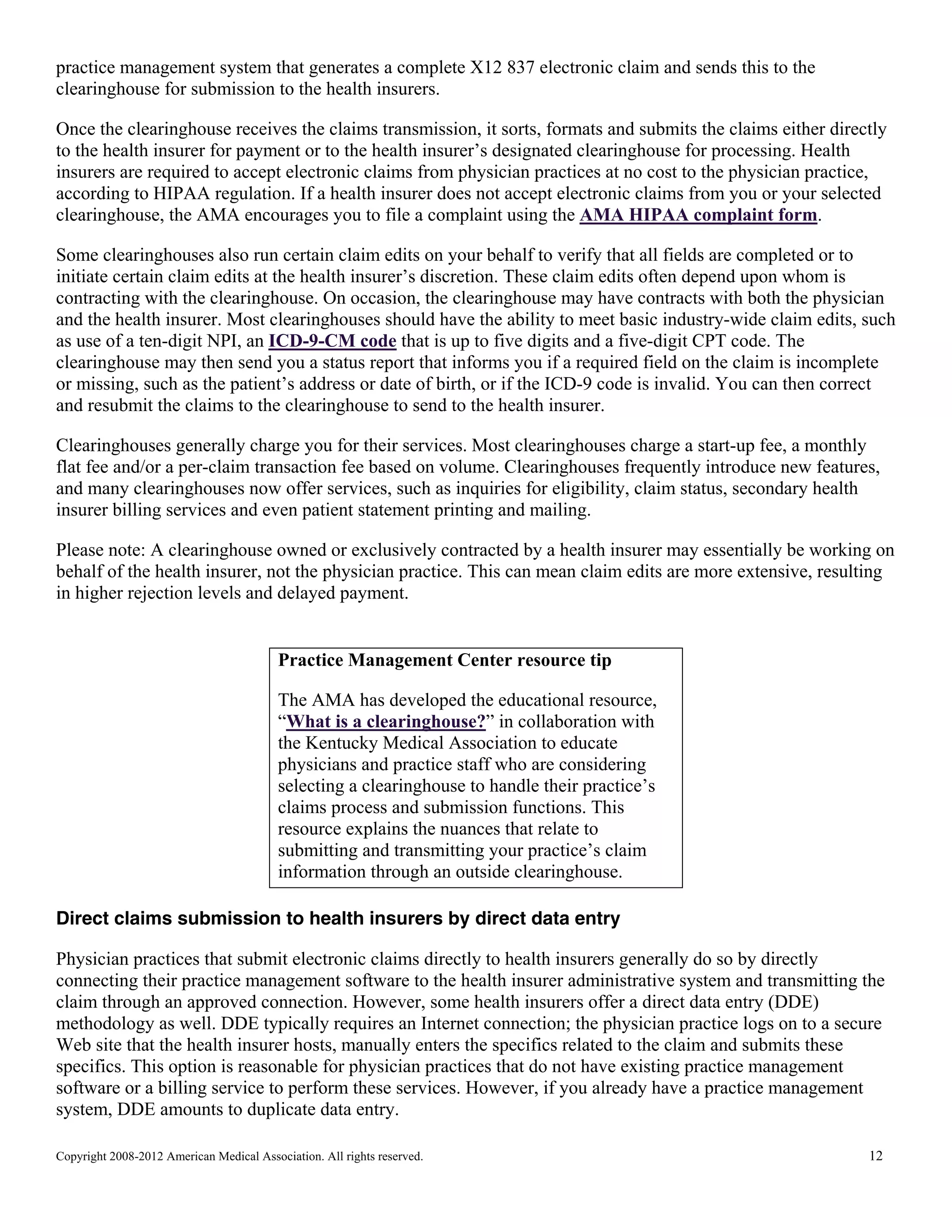 practice management system that generates a complete X12 837 electronic claim and sends this to the
clearinghouse for submission to the health insurers.
Once the clearinghouse receives the claims transmission, it sorts, formats and submits the claims either directly
to the health insurer for payment or to the health insurer’s designated clearinghouse for processing. Health
insurers are required to accept electronic claims from physician practices at no cost to the physician practice,
according to HIPAA regulation. If a health insurer does not accept electronic claims from you or your selected
clearinghouse, the AMA encourages you to file a complaint using the AMA HIPAA complaint form.
Some clearinghouses also run certain claim edits on your behalf to verify that all fields are completed or to
initiate certain claim edits at the health insurer’s discretion. These claim edits often depend upon whom is
contracting with the clearinghouse. On occasion, the clearinghouse may have contracts with both the physician
and the health insurer. Most clearinghouses should have the ability to meet basic industry-wide claim edits, such
as use of a ten-digit NPI, an ICD-9-CM code that is up to five digits and a five-digit CPT code. The
clearinghouse may then send you a status report that informs you if a required field on the claim is incomplete
or missing, such as the patient’s address or date of birth, or if the ICD-9 code is invalid. You can then correct
and resubmit the claims to the clearinghouse to send to the health insurer.
Clearinghouses generally charge you for their services. Most clearinghouses charge a start-up fee, a monthly
flat fee and/or a per-claim transaction fee based on volume. Clearinghouses frequently introduce new features,
and many clearinghouses now offer services, such as inquiries for eligibility, claim status, secondary health
insurer billing services and even patient statement printing and mailing.
Please note: A clearinghouse owned or exclusively contracted by a health insurer may essentially be working on
behalf of the health insurer, not the physician practice. This can mean claim edits are more extensive, resulting
in higher rejection levels and delayed payment.

Practice Management Center resource tip
The AMA has developed the educational resource,
“What is a clearinghouse?” in collaboration with
the Kentucky Medical Association to educate
physicians and practice staff who are considering
selecting a clearinghouse to handle their practice’s
claims process and submission functions. This
resource explains the nuances that relate to
submitting and transmitting your practice’s claim
information through an outside clearinghouse.
Direct claims submission to health insurers by direct data entry
Physician practices that submit electronic claims directly to health insurers generally do so by directly
connecting their practice management software to the health insurer administrative system and transmitting the
claim through an approved connection. However, some health insurers offer a direct data entry (DDE)
methodology as well. DDE typically requires an Internet connection; the physician practice logs on to a secure
Web site that the health insurer hosts, manually enters the specifics related to the claim and submits these
specifics. This option is reasonable for physician practices that do not have existing practice management
software or a billing service to perform these services. However, if you already have a practice management
system, DDE amounts to duplicate data entry.
Copyright 2008-2012 American Medical Association. All rights reserved.

12

 