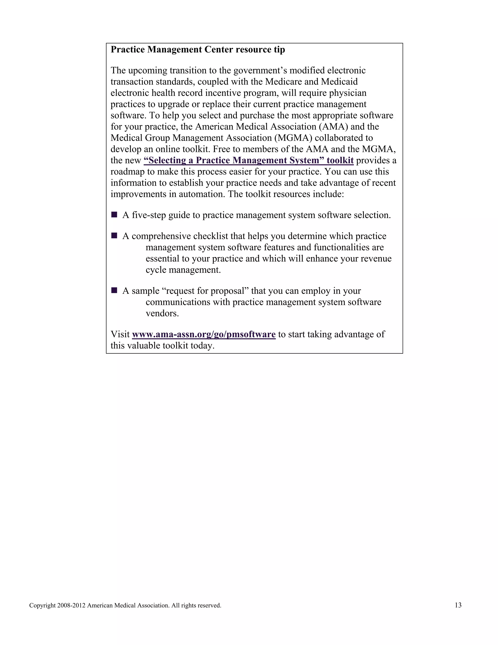 Practice Management Center resource tip
The upcoming transition to the government’s modified electronic
transaction standards, coupled with the Medicare and Medicaid
electronic health record incentive program, will require physician
practices to upgrade or replace their current practice management
software. To help you select and purchase the most appropriate software
for your practice, the American Medical Association (AMA) and the
Medical Group Management Association (MGMA) collaborated to
develop an online toolkit. Free to members of the AMA and the MGMA,
the new “Selecting a Practice Management System” toolkit provides a
roadmap to make this process easier for your practice. You can use this
information to establish your practice needs and take advantage of recent
improvements in automation. The toolkit resources include:
A five-step guide to practice management system software selection.
A comprehensive checklist that helps you determine which practice
management system software features and functionalities are
essential to your practice and which will enhance your revenue
cycle management.
A sample “request for proposal” that you can employ in your
communications with practice management system software
vendors.
Visit www.ama-assn.org/go/pmsoftware to start taking advantage of
this valuable toolkit today.

Copyright 2008-2012 American Medical Association. All rights reserved.

13

 