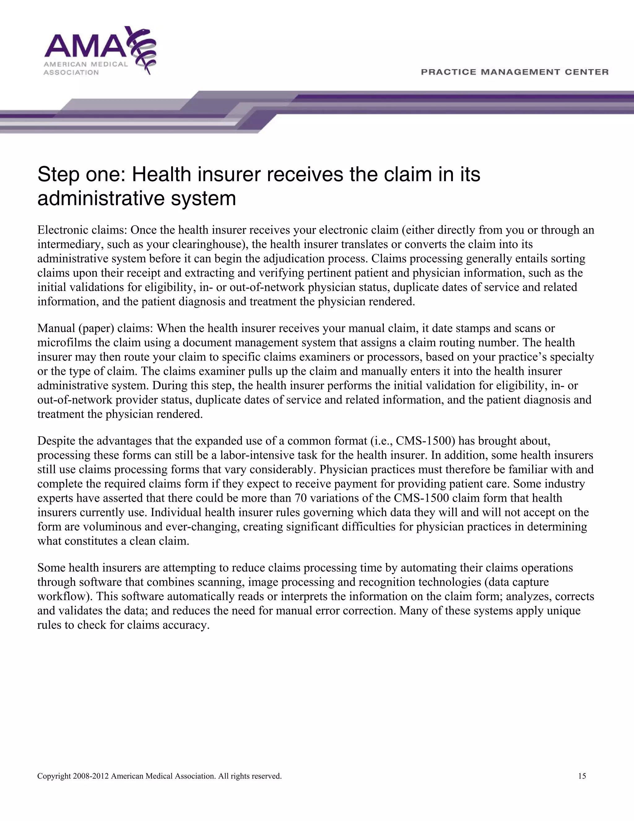 Step one: Health insurer receives the claim in its
administrative system
Electronic claims: Once the health insurer receives your electronic claim (either directly from you or through an
intermediary, such as your clearinghouse), the health insurer translates or converts the claim into its
administrative system before it can begin the adjudication process. Claims processing generally entails sorting
claims upon their receipt and extracting and verifying pertinent patient and physician information, such as the
initial validations for eligibility, in- or out-of-network physician status, duplicate dates of service and related
information, and the patient diagnosis and treatment the physician rendered.
Manual (paper) claims: When the health insurer receives your manual claim, it date stamps and scans or
microfilms the claim using a document management system that assigns a claim routing number. The health
insurer may then route your claim to specific claims examiners or processors, based on your practice’s specialty
or the type of claim. The claims examiner pulls up the claim and manually enters it into the health insurer
administrative system. During this step, the health insurer performs the initial validation for eligibility, in- or
out-of-network provider status, duplicate dates of service and related information, and the patient diagnosis and
treatment the physician rendered.
Despite the advantages that the expanded use of a common format (i.e., CMS-1500) has brought about,
processing these forms can still be a labor-intensive task for the health insurer. In addition, some health insurers
still use claims processing forms that vary considerably. Physician practices must therefore be familiar with and
complete the required claims form if they expect to receive payment for providing patient care. Some industry
experts have asserted that there could be more than 70 variations of the CMS-1500 claim form that health
insurers currently use. Individual health insurer rules governing which data they will and will not accept on the
form are voluminous and ever-changing, creating significant difficulties for physician practices in determining
what constitutes a clean claim.
Some health insurers are attempting to reduce claims processing time by automating their claims operations
through software that combines scanning, image processing and recognition technologies (data capture
workflow). This software automatically reads or interprets the information on the claim form; analyzes, corrects
and validates the data; and reduces the need for manual error correction. Many of these systems apply unique
rules to check for claims accuracy.

Copyright 2008-2012 American Medical Association. All rights reserved.

15

 