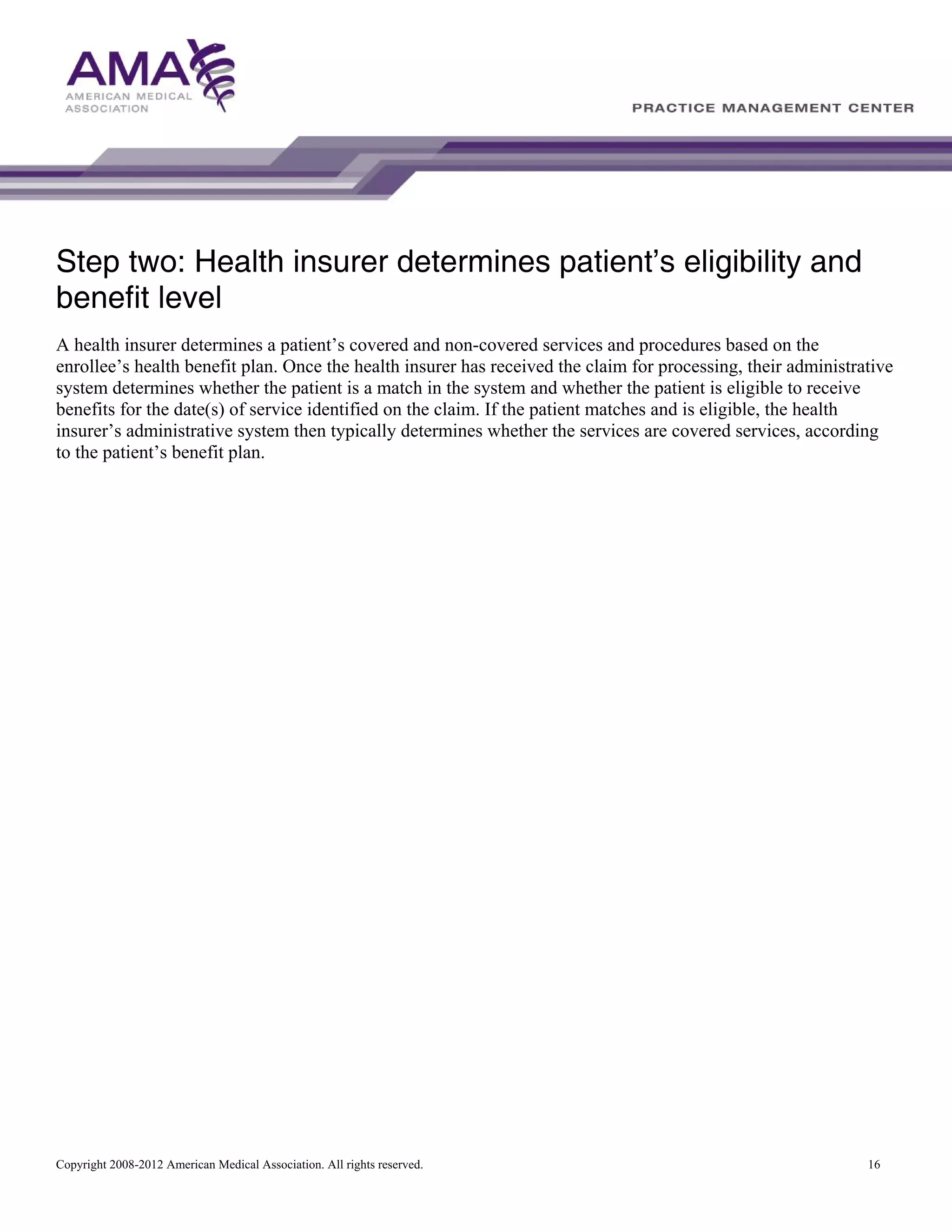 Step two: Health insurer determines patient’s eligibility and
benefit level
A health insurer determines a patient’s covered and non-covered services and procedures based on the
enrollee’s health benefit plan. Once the health insurer has received the claim for processing, their administrative
system determines whether the patient is a match in the system and whether the patient is eligible to receive
benefits for the date(s) of service identified on the claim. If the patient matches and is eligible, the health
insurer’s administrative system then typically determines whether the services are covered services, according
to the patient’s benefit plan.

Copyright 2008-2012 American Medical Association. All rights reserved.

16

 