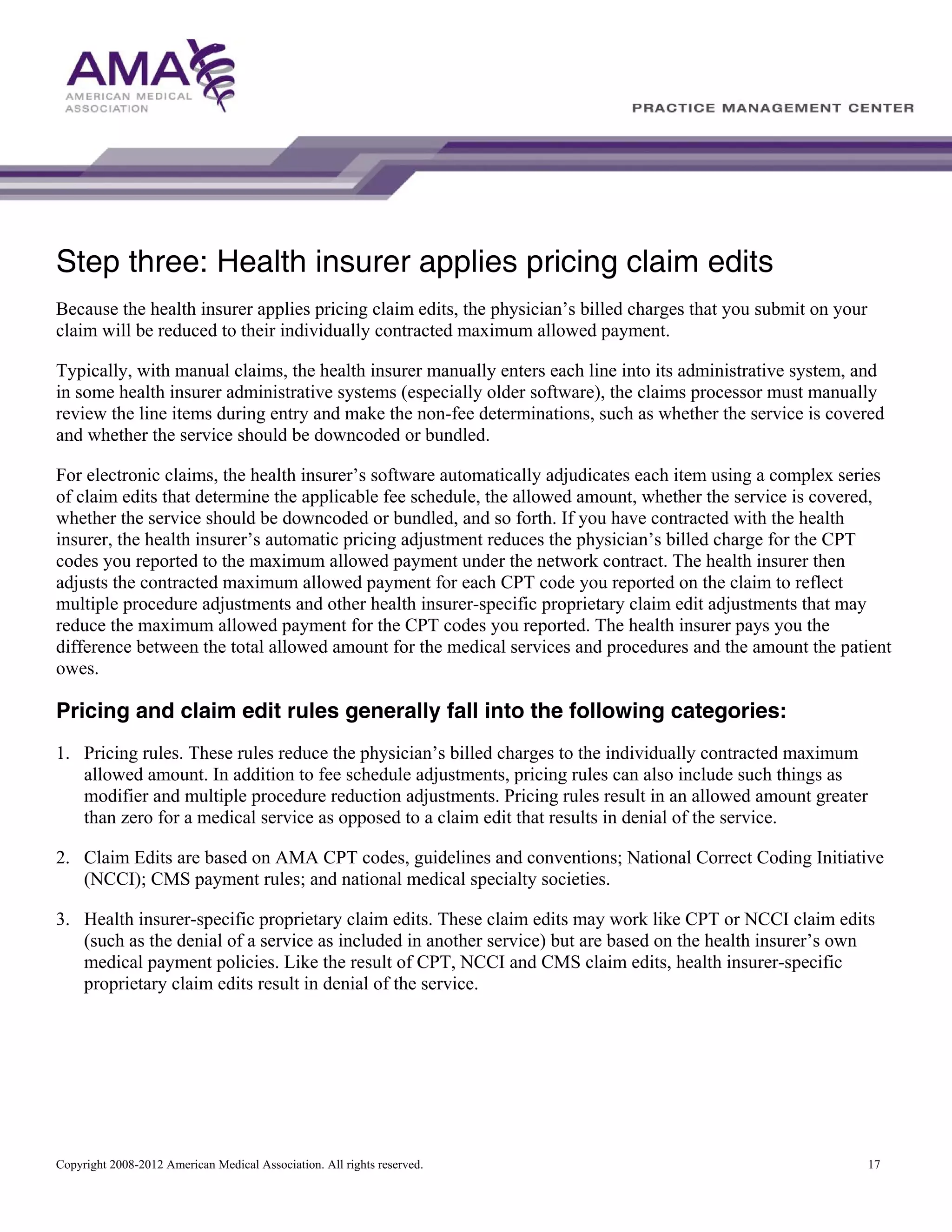 Step three: Health insurer applies pricing claim edits
Because the health insurer applies pricing claim edits, the physician’s billed charges that you submit on your
claim will be reduced to their individually contracted maximum allowed payment.
Typically, with manual claims, the health insurer manually enters each line into its administrative system, and
in some health insurer administrative systems (especially older software), the claims processor must manually
review the line items during entry and make the non-fee determinations, such as whether the service is covered
and whether the service should be downcoded or bundled.
For electronic claims, the health insurer’s software automatically adjudicates each item using a complex series
of claim edits that determine the applicable fee schedule, the allowed amount, whether the service is covered,
whether the service should be downcoded or bundled, and so forth. If you have contracted with the health
insurer, the health insurer’s automatic pricing adjustment reduces the physician’s billed charge for the CPT
codes you reported to the maximum allowed payment under the network contract. The health insurer then
adjusts the contracted maximum allowed payment for each CPT code you reported on the claim to reflect
multiple procedure adjustments and other health insurer-specific proprietary claim edit adjustments that may
reduce the maximum allowed payment for the CPT codes you reported. The health insurer pays you the
difference between the total allowed amount for the medical services and procedures and the amount the patient
owes.

Pricing and claim edit rules generally fall into the following categories:
1. Pricing rules. These rules reduce the physician’s billed charges to the individually contracted maximum
allowed amount. In addition to fee schedule adjustments, pricing rules can also include such things as
modifier and multiple procedure reduction adjustments. Pricing rules result in an allowed amount greater
than zero for a medical service as opposed to a claim edit that results in denial of the service.
2. Claim Edits are based on AMA CPT codes, guidelines and conventions; National Correct Coding Initiative
(NCCI); CMS payment rules; and national medical specialty societies.
3. Health insurer-specific proprietary claim edits. These claim edits may work like CPT or NCCI claim edits
(such as the denial of a service as included in another service) but are based on the health insurer’s own
medical payment policies. Like the result of CPT, NCCI and CMS claim edits, health insurer-specific
proprietary claim edits result in denial of the service.

Copyright 2008-2012 American Medical Association. All rights reserved.

17

 