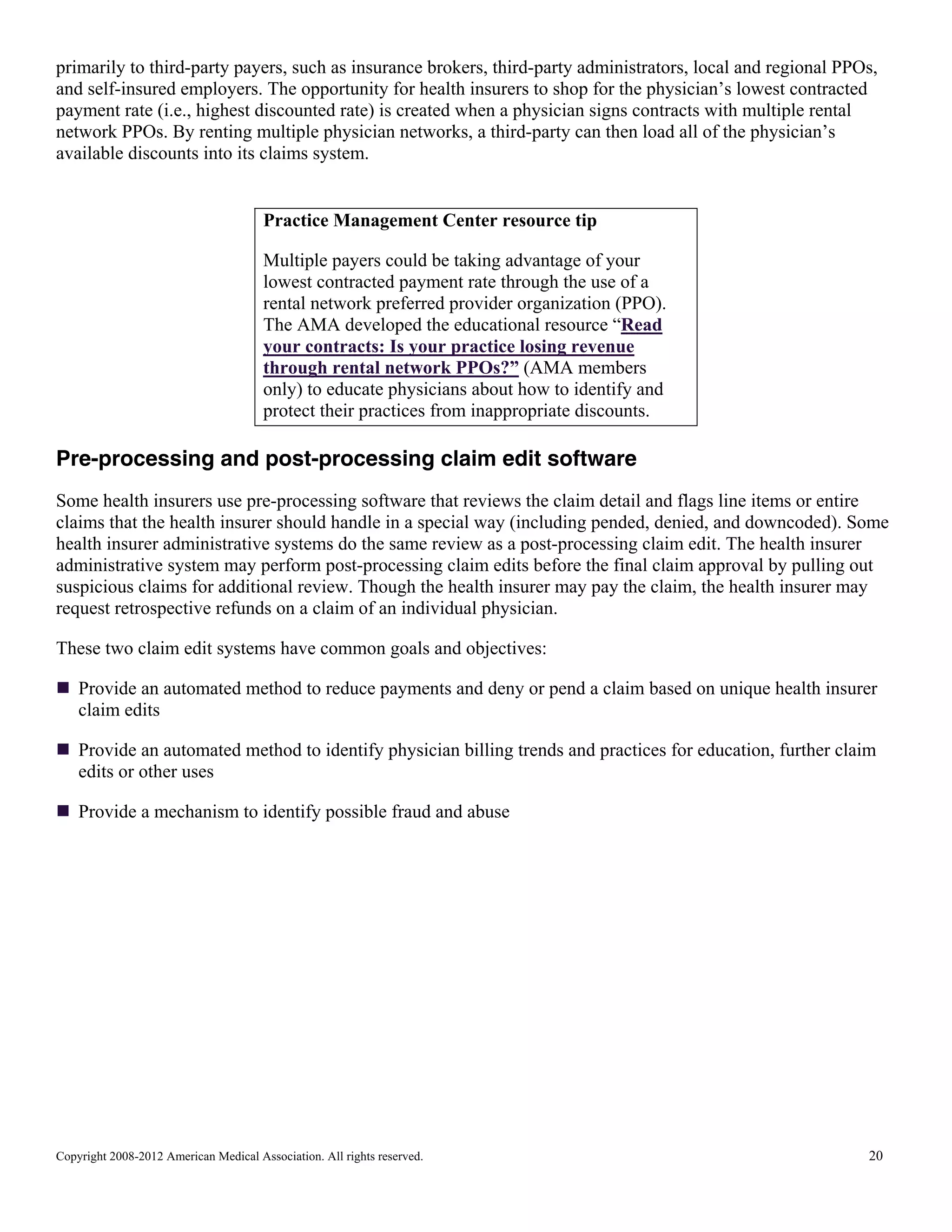 primarily to third-party payers, such as insurance brokers, third-party administrators, local and regional PPOs,
and self-insured employers. The opportunity for health insurers to shop for the physician’s lowest contracted
payment rate (i.e., highest discounted rate) is created when a physician signs contracts with multiple rental
network PPOs. By renting multiple physician networks, a third-party can then load all of the physician’s
available discounts into its claims system.

Practice Management Center resource tip
Multiple payers could be taking advantage of your
lowest contracted payment rate through the use of a
rental network preferred provider organization (PPO).
The AMA developed the educational resource “Read
your contracts: Is your practice losing revenue
through rental network PPOs?” (AMA members
only) to educate physicians about how to identify and
protect their practices from inappropriate discounts.

Pre-processing and post-processing claim edit software
Some health insurers use pre-processing software that reviews the claim detail and flags line items or entire
claims that the health insurer should handle in a special way (including pended, denied, and downcoded). Some
health insurer administrative systems do the same review as a post-processing claim edit. The health insurer
administrative system may perform post-processing claim edits before the final claim approval by pulling out
suspicious claims for additional review. Though the health insurer may pay the claim, the health insurer may
request retrospective refunds on a claim of an individual physician.
These two claim edit systems have common goals and objectives:
Provide an automated method to reduce payments and deny or pend a claim based on unique health insurer
claim edits
Provide an automated method to identify physician billing trends and practices for education, further claim
edits or other uses
Provide a mechanism to identify possible fraud and abuse

Copyright 2008-2012 American Medical Association. All rights reserved.

20

 