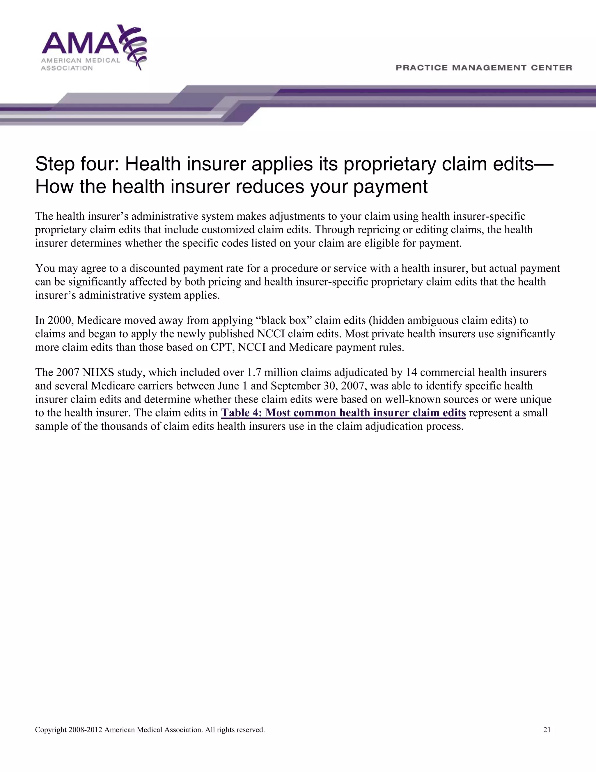 Step four: Health insurer applies its proprietary claim edits—
How the health insurer reduces your payment
The health insurer’s administrative system makes adjustments to your claim using health insurer-specific
proprietary claim edits that include customized claim edits. Through repricing or editing claims, the health
insurer determines whether the specific codes listed on your claim are eligible for payment.
You may agree to a discounted payment rate for a procedure or service with a health insurer, but actual payment
can be significantly affected by both pricing and health insurer-specific proprietary claim edits that the health
insurer’s administrative system applies.
In 2000, Medicare moved away from applying “black box” claim edits (hidden ambiguous claim edits) to
claims and began to apply the newly published NCCI claim edits. Most private health insurers use significantly
more claim edits than those based on CPT, NCCI and Medicare payment rules.
The 2007 NHXS study, which included over 1.7 million claims adjudicated by 14 commercial health insurers
and several Medicare carriers between June 1 and September 30, 2007, was able to identify specific health
insurer claim edits and determine whether these claim edits were based on well-known sources or were unique
to the health insurer. The claim edits in Table 4: Most common health insurer claim edits represent a small
sample of the thousands of claim edits health insurers use in the claim adjudication process.

Copyright 2008-2012 American Medical Association. All rights reserved.

21

 