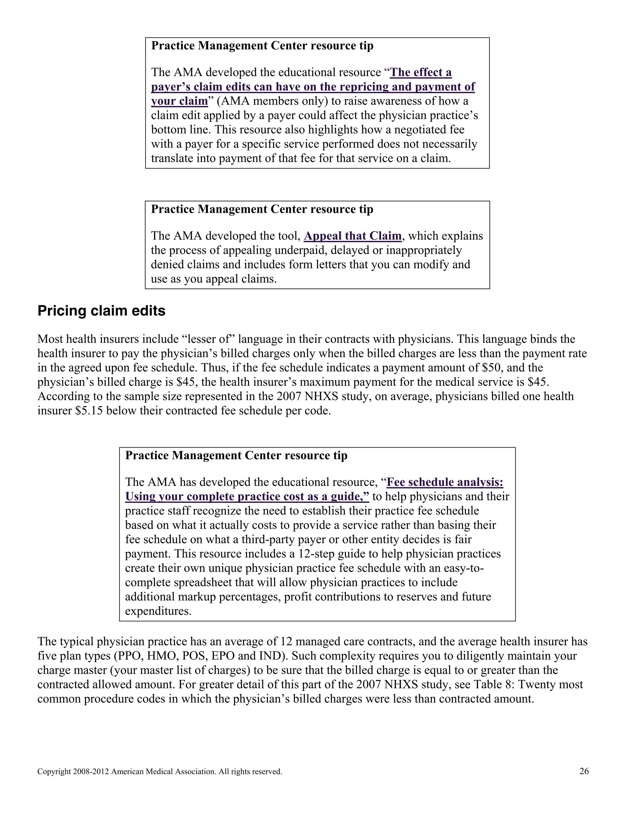 Practice Management Center resource tip
The AMA developed the educational resource “The effect a
payer’s claim edits can have on the repricing and payment of
your claim” (AMA members only) to raise awareness of how a
claim edit applied by a payer could affect the physician practice’s
bottom line. This resource also highlights how a negotiated fee
with a payer for a specific service performed does not necessarily
translate into payment of that fee for that service on a claim.

Practice Management Center resource tip
The AMA developed the tool, Appeal that Claim, which explains
the process of appealing underpaid, delayed or inappropriately
denied claims and includes form letters that you can modify and
use as you appeal claims.

Pricing claim edits
Most health insurers include “lesser of” language in their contracts with physicians. This language binds the
health insurer to pay the physician’s billed charges only when the billed charges are less than the payment rate
in the agreed upon fee schedule. Thus, if the fee schedule indicates a payment amount of $50, and the
physician’s billed charge is $45, the health insurer’s maximum payment for the medical service is $45.
According to the sample size represented in the 2007 NHXS study, on average, physicians billed one health
insurer $5.15 below their contracted fee schedule per code.

Practice Management Center resource tip
The AMA has developed the educational resource, “Fee schedule analysis:
Using your complete practice cost as a guide,” to help physicians and their
practice staff recognize the need to establish their practice fee schedule
based on what it actually costs to provide a service rather than basing their
fee schedule on what a third-party payer or other entity decides is fair
payment. This resource includes a 12-step guide to help physician practices
create their own unique physician practice fee schedule with an easy-tocomplete spreadsheet that will allow physician practices to include
additional markup percentages, profit contributions to reserves and future
expenditures.
The typical physician practice has an average of 12 managed care contracts, and the average health insurer has
five plan types (PPO, HMO, POS, EPO and IND). Such complexity requires you to diligently maintain your
charge master (your master list of charges) to be sure that the billed charge is equal to or greater than the
contracted allowed amount. For greater detail of this part of the 2007 NHXS study, see Table 8: Twenty most
common procedure codes in which the physician’s billed charges were less than contracted amount.

Copyright 2008-2012 American Medical Association. All rights reserved.

26

 