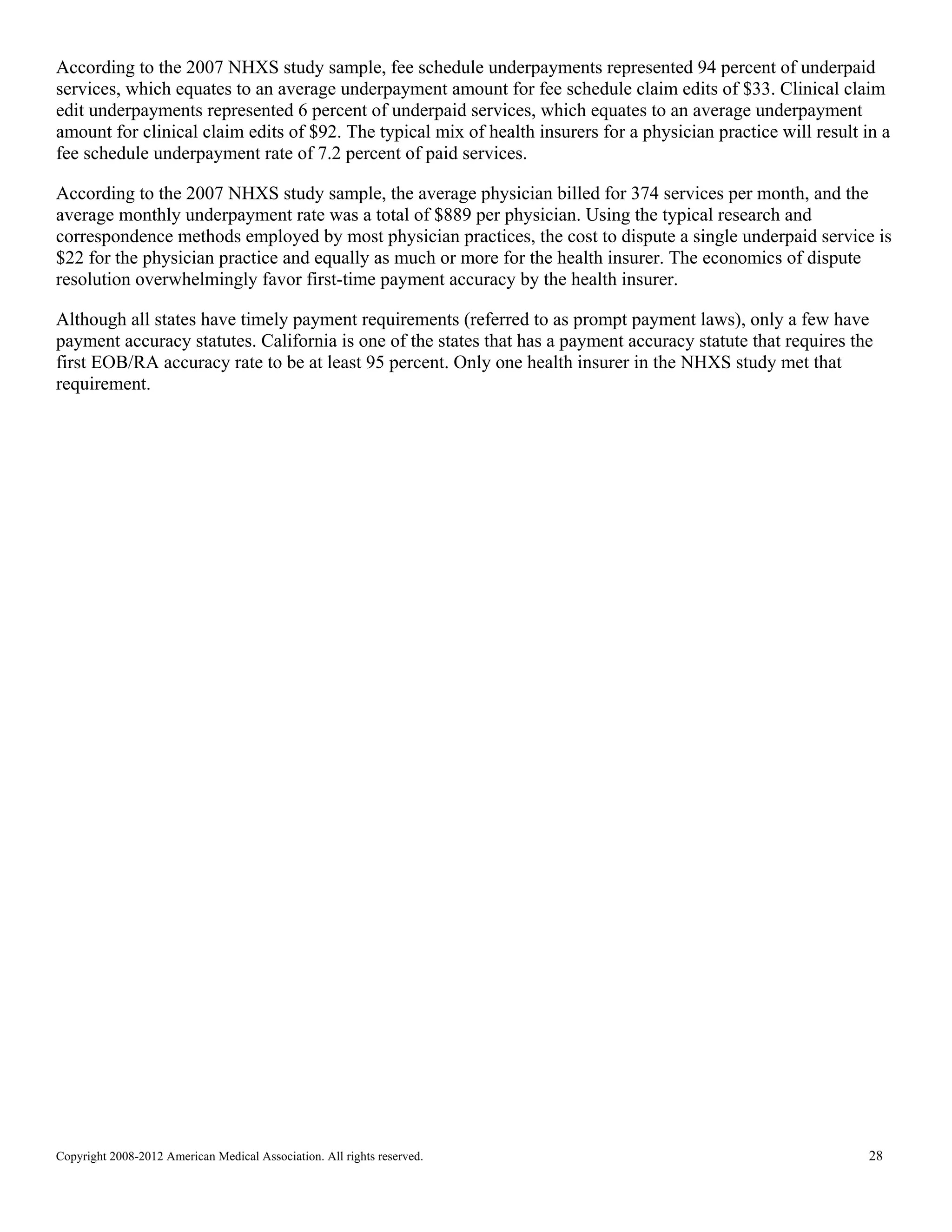 According to the 2007 NHXS study sample, fee schedule underpayments represented 94 percent of underpaid
services, which equates to an average underpayment amount for fee schedule claim edits of $33. Clinical claim
edit underpayments represented 6 percent of underpaid services, which equates to an average underpayment
amount for clinical claim edits of $92. The typical mix of health insurers for a physician practice will result in a
fee schedule underpayment rate of 7.2 percent of paid services.
According to the 2007 NHXS study sample, the average physician billed for 374 services per month, and the
average monthly underpayment rate was a total of $889 per physician. Using the typical research and
correspondence methods employed by most physician practices, the cost to dispute a single underpaid service is
$22 for the physician practice and equally as much or more for the health insurer. The economics of dispute
resolution overwhelmingly favor first-time payment accuracy by the health insurer.
Although all states have timely payment requirements (referred to as prompt payment laws), only a few have
payment accuracy statutes. California is one of the states that has a payment accuracy statute that requires the
first EOB/RA accuracy rate to be at least 95 percent. Only one health insurer in the NHXS study met that
requirement.

Copyright 2008-2012 American Medical Association. All rights reserved.

28

 