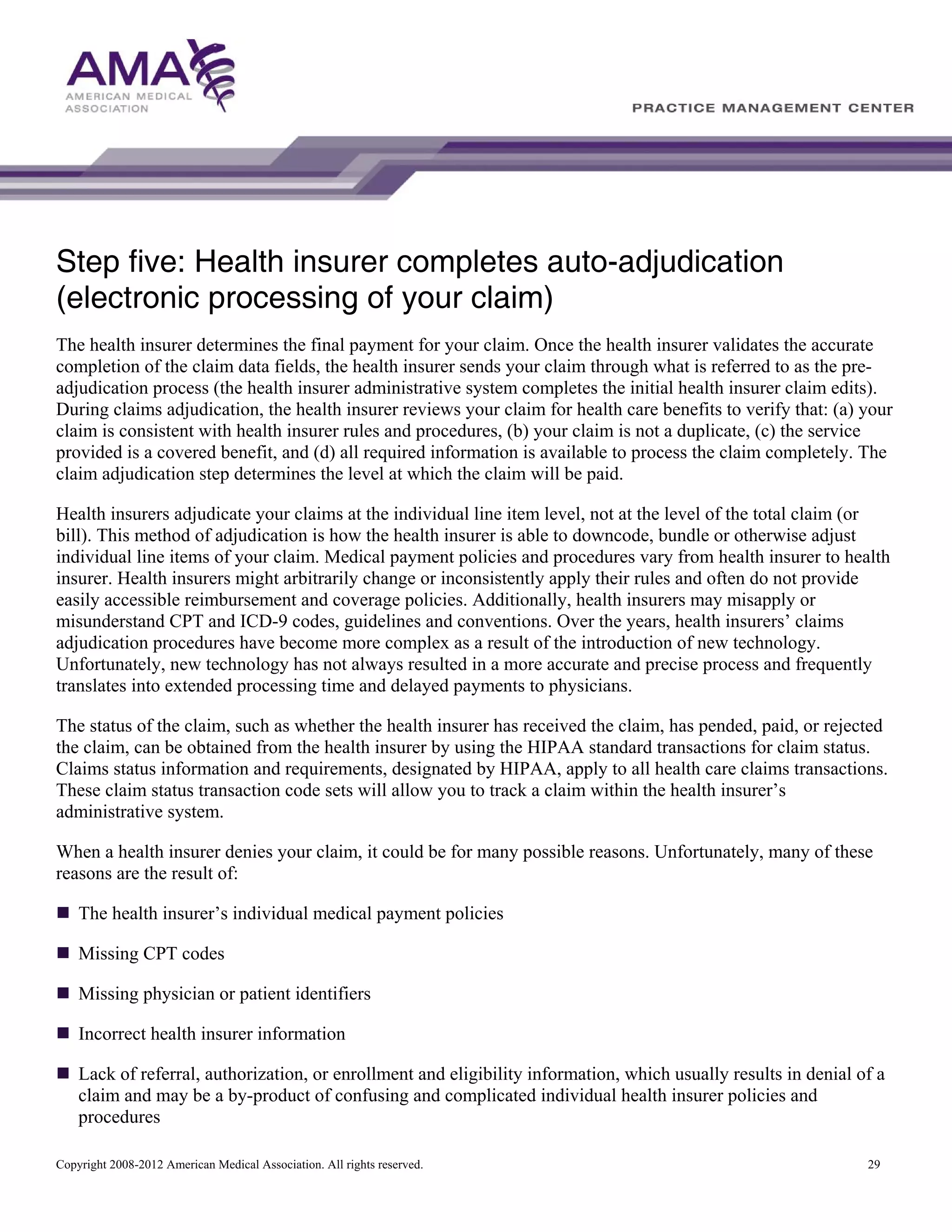 Step five: Health insurer completes auto-adjudication
(electronic processing of your claim)
The health insurer determines the final payment for your claim. Once the health insurer validates the accurate
completion of the claim data fields, the health insurer sends your claim through what is referred to as the preadjudication process (the health insurer administrative system completes the initial health insurer claim edits).
During claims adjudication, the health insurer reviews your claim for health care benefits to verify that: (a) your
claim is consistent with health insurer rules and procedures, (b) your claim is not a duplicate, (c) the service
provided is a covered benefit, and (d) all required information is available to process the claim completely. The
claim adjudication step determines the level at which the claim will be paid.
Health insurers adjudicate your claims at the individual line item level, not at the level of the total claim (or
bill). This method of adjudication is how the health insurer is able to downcode, bundle or otherwise adjust
individual line items of your claim. Medical payment policies and procedures vary from health insurer to health
insurer. Health insurers might arbitrarily change or inconsistently apply their rules and often do not provide
easily accessible reimbursement and coverage policies. Additionally, health insurers may misapply or
misunderstand CPT and ICD-9 codes, guidelines and conventions. Over the years, health insurers’ claims
adjudication procedures have become more complex as a result of the introduction of new technology.
Unfortunately, new technology has not always resulted in a more accurate and precise process and frequently
translates into extended processing time and delayed payments to physicians.
The status of the claim, such as whether the health insurer has received the claim, has pended, paid, or rejected
the claim, can be obtained from the health insurer by using the HIPAA standard transactions for claim status.
Claims status information and requirements, designated by HIPAA, apply to all health care claims transactions.
These claim status transaction code sets will allow you to track a claim within the health insurer’s
administrative system.
When a health insurer denies your claim, it could be for many possible reasons. Unfortunately, many of these
reasons are the result of:
The health insurer’s individual medical payment policies
Missing CPT codes
Missing physician or patient identifiers
Incorrect health insurer information
Lack of referral, authorization, or enrollment and eligibility information, which usually results in denial of a
claim and may be a by-product of confusing and complicated individual health insurer policies and
procedures
Copyright 2008-2012 American Medical Association. All rights reserved.

29

 