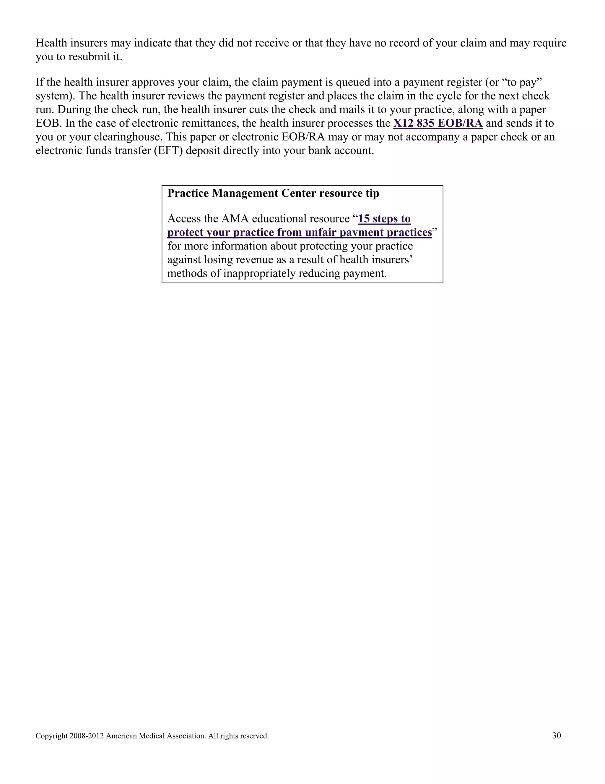 Health insurers may indicate that they did not receive or that they have no record of your claim and may require
you to resubmit it.
If the health insurer approves your claim, the claim payment is queued into a payment register (or “to pay”
system). The health insurer reviews the payment register and places the claim in the cycle for the next check
run. During the check run, the health insurer cuts the check and mails it to your practice, along with a paper
EOB. In the case of electronic remittances, the health insurer processes the X12 835 EOB/RA and sends it to
you or your clearinghouse. This paper or electronic EOB/RA may or may not accompany a paper check or an
electronic funds transfer (EFT) deposit directly into your bank account.

Practice Management Center resource tip
Access the AMA educational resource “15 steps to
protect your practice from unfair payment practices”
for more information about protecting your practice
against losing revenue as a result of health insurers’
methods of inappropriately reducing payment.

Copyright 2008-2012 American Medical Association. All rights reserved.

30

 
