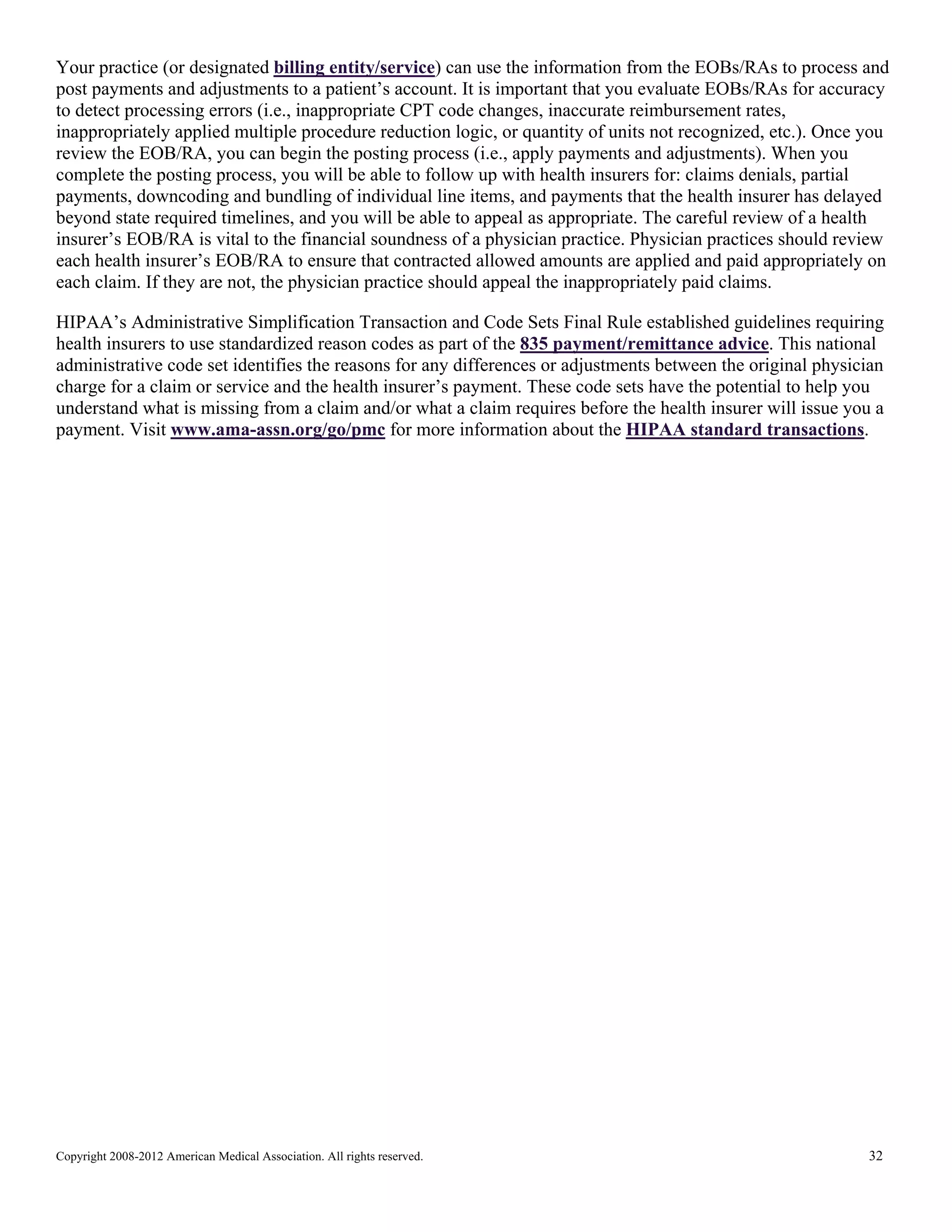 Your practice (or designated billing entity/service) can use the information from the EOBs/RAs to process and
post payments and adjustments to a patient’s account. It is important that you evaluate EOBs/RAs for accuracy
to detect processing errors (i.e., inappropriate CPT code changes, inaccurate reimbursement rates,
inappropriately applied multiple procedure reduction logic, or quantity of units not recognized, etc.). Once you
review the EOB/RA, you can begin the posting process (i.e., apply payments and adjustments). When you
complete the posting process, you will be able to follow up with health insurers for: claims denials, partial
payments, downcoding and bundling of individual line items, and payments that the health insurer has delayed
beyond state required timelines, and you will be able to appeal as appropriate. The careful review of a health
insurer’s EOB/RA is vital to the financial soundness of a physician practice. Physician practices should review
each health insurer’s EOB/RA to ensure that contracted allowed amounts are applied and paid appropriately on
each claim. If they are not, the physician practice should appeal the inappropriately paid claims.
HIPAA’s Administrative Simplification Transaction and Code Sets Final Rule established guidelines requiring
health insurers to use standardized reason codes as part of the 835 payment/remittance advice. This national
administrative code set identifies the reasons for any differences or adjustments between the original physician
charge for a claim or service and the health insurer’s payment. These code sets have the potential to help you
understand what is missing from a claim and/or what a claim requires before the health insurer will issue you a
payment. Visit www.ama-assn.org/go/pmc for more information about the HIPAA standard transactions.

Copyright 2008-2012 American Medical Association. All rights reserved.

32

 