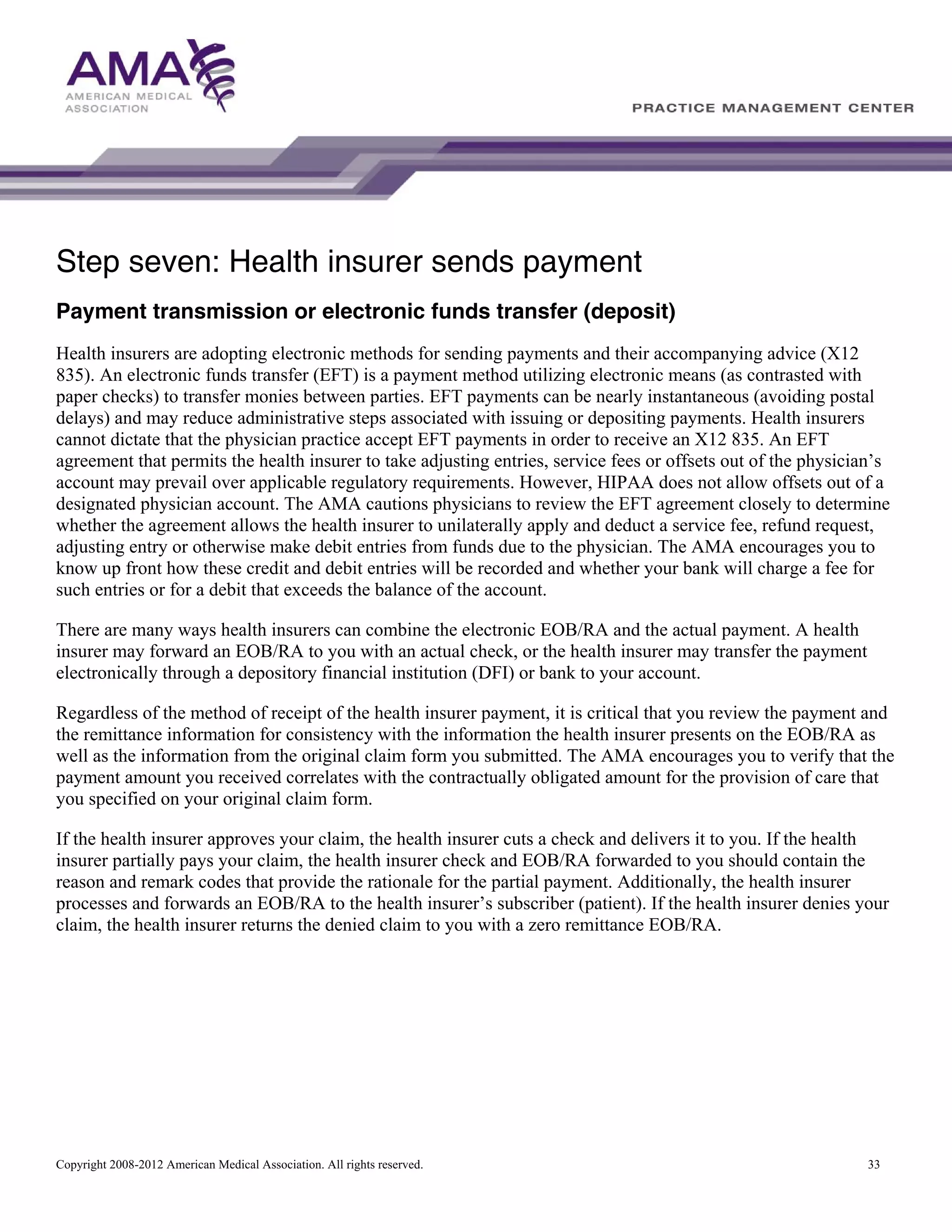 Step seven: Health insurer sends payment
Payment transmission or electronic funds transfer (deposit)
Health insurers are adopting electronic methods for sending payments and their accompanying advice (X12
835). An electronic funds transfer (EFT) is a payment method utilizing electronic means (as contrasted with
paper checks) to transfer monies between parties. EFT payments can be nearly instantaneous (avoiding postal
delays) and may reduce administrative steps associated with issuing or depositing payments. Health insurers
cannot dictate that the physician practice accept EFT payments in order to receive an X12 835. An EFT
agreement that permits the health insurer to take adjusting entries, service fees or offsets out of the physician’s
account may prevail over applicable regulatory requirements. However, HIPAA does not allow offsets out of a
designated physician account. The AMA cautions physicians to review the EFT agreement closely to determine
whether the agreement allows the health insurer to unilaterally apply and deduct a service fee, refund request,
adjusting entry or otherwise make debit entries from funds due to the physician. The AMA encourages you to
know up front how these credit and debit entries will be recorded and whether your bank will charge a fee for
such entries or for a debit that exceeds the balance of the account.
There are many ways health insurers can combine the electronic EOB/RA and the actual payment. A health
insurer may forward an EOB/RA to you with an actual check, or the health insurer may transfer the payment
electronically through a depository financial institution (DFI) or bank to your account.
Regardless of the method of receipt of the health insurer payment, it is critical that you review the payment and
the remittance information for consistency with the information the health insurer presents on the EOB/RA as
well as the information from the original claim form you submitted. The AMA encourages you to verify that the
payment amount you received correlates with the contractually obligated amount for the provision of care that
you specified on your original claim form.
If the health insurer approves your claim, the health insurer cuts a check and delivers it to you. If the health
insurer partially pays your claim, the health insurer check and EOB/RA forwarded to you should contain the
reason and remark codes that provide the rationale for the partial payment. Additionally, the health insurer
processes and forwards an EOB/RA to the health insurer’s subscriber (patient). If the health insurer denies your
claim, the health insurer returns the denied claim to you with a zero remittance EOB/RA.

Copyright 2008-2012 American Medical Association. All rights reserved.

33

 