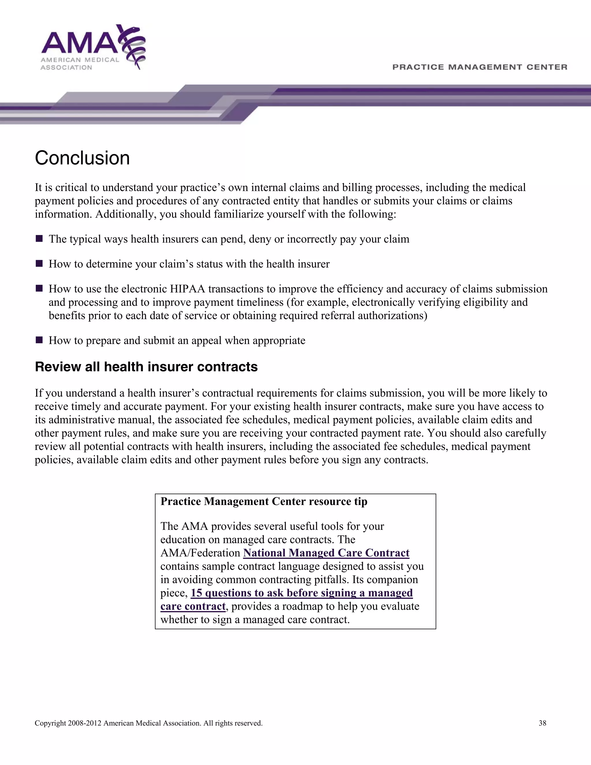 Conclusion
It is critical to understand your practice’s own internal claims and billing processes, including the medical
payment policies and procedures of any contracted entity that handles or submits your claims or claims
information. Additionally, you should familiarize yourself with the following:
The typical ways health insurers can pend, deny or incorrectly pay your claim
How to determine your claim’s status with the health insurer
How to use the electronic HIPAA transactions to improve the efficiency and accuracy of claims submission
and processing and to improve payment timeliness (for example, electronically verifying eligibility and
benefits prior to each date of service or obtaining required referral authorizations)
How to prepare and submit an appeal when appropriate

Review all health insurer contracts
If you understand a health insurer’s contractual requirements for claims submission, you will be more likely to
receive timely and accurate payment. For your existing health insurer contracts, make sure you have access to
its administrative manual, the associated fee schedules, medical payment policies, available claim edits and
other payment rules, and make sure you are receiving your contracted payment rate. You should also carefully
review all potential contracts with health insurers, including the associated fee schedules, medical payment
policies, available claim edits and other payment rules before you sign any contracts.

Practice Management Center resource tip
The AMA provides several useful tools for your
education on managed care contracts. The
AMA/Federation National Managed Care Contract
contains sample contract language designed to assist you
in avoiding common contracting pitfalls. Its companion
piece, 15 questions to ask before signing a managed
care contract, provides a roadmap to help you evaluate
whether to sign a managed care contract.

Copyright 2008-2012 American Medical Association. All rights reserved.

38

 