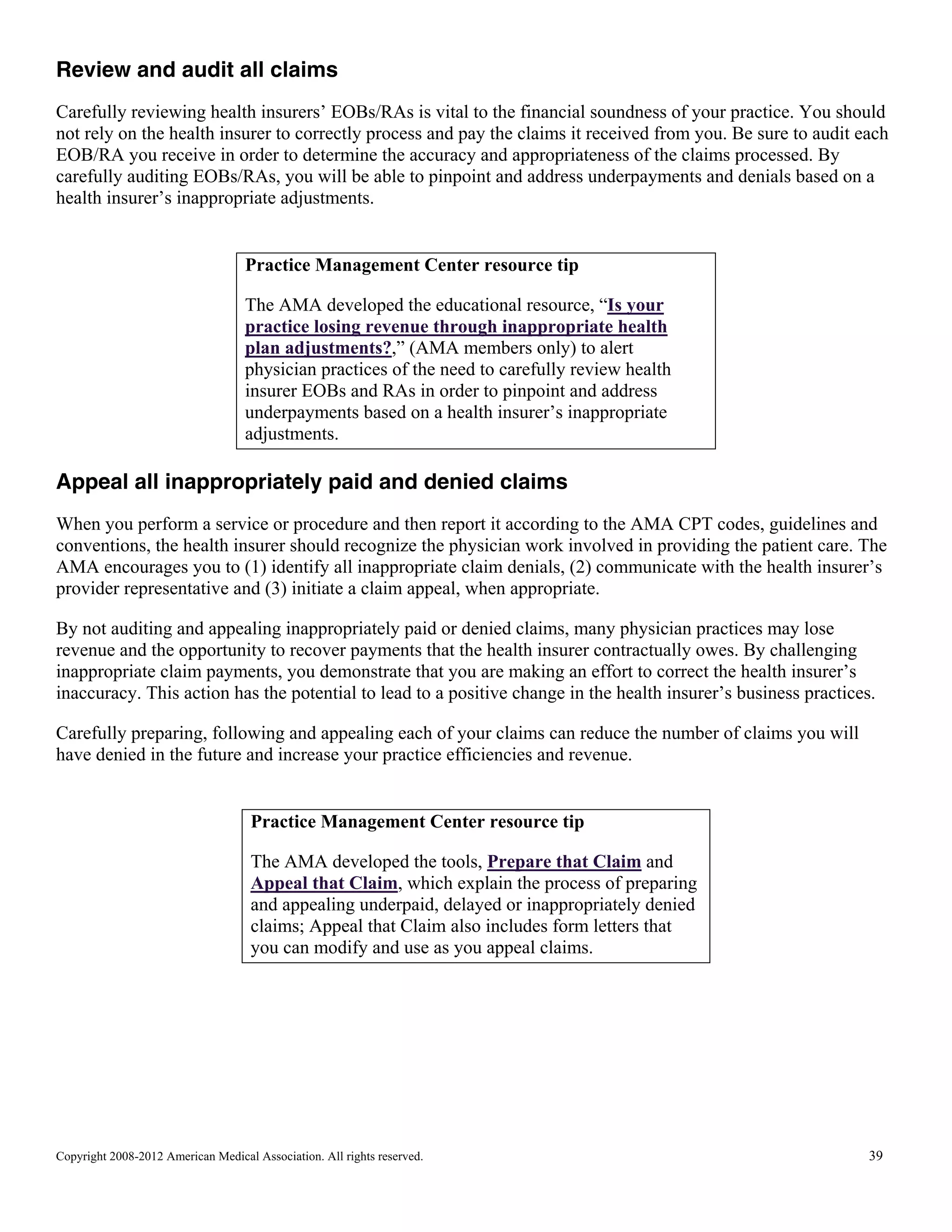 Review and audit all claims
Carefully reviewing health insurers’ EOBs/RAs is vital to the financial soundness of your practice. You should
not rely on the health insurer to correctly process and pay the claims it received from you. Be sure to audit each
EOB/RA you receive in order to determine the accuracy and appropriateness of the claims processed. By
carefully auditing EOBs/RAs, you will be able to pinpoint and address underpayments and denials based on a
health insurer’s inappropriate adjustments.

Practice Management Center resource tip
The AMA developed the educational resource, “Is your
practice losing revenue through inappropriate health
plan adjustments?,” (AMA members only) to alert
physician practices of the need to carefully review health
insurer EOBs and RAs in order to pinpoint and address
underpayments based on a health insurer’s inappropriate
adjustments.

Appeal all inappropriately paid and denied claims
When you perform a service or procedure and then report it according to the AMA CPT codes, guidelines and
conventions, the health insurer should recognize the physician work involved in providing the patient care. The
AMA encourages you to (1) identify all inappropriate claim denials, (2) communicate with the health insurer’s
provider representative and (3) initiate a claim appeal, when appropriate.
By not auditing and appealing inappropriately paid or denied claims, many physician practices may lose
revenue and the opportunity to recover payments that the health insurer contractually owes. By challenging
inappropriate claim payments, you demonstrate that you are making an effort to correct the health insurer’s
inaccuracy. This action has the potential to lead to a positive change in the health insurer’s business practices.
Carefully preparing, following and appealing each of your claims can reduce the number of claims you will
have denied in the future and increase your practice efficiencies and revenue.

Practice Management Center resource tip
The AMA developed the tools, Prepare that Claim and
Appeal that Claim, which explain the process of preparing
and appealing underpaid, delayed or inappropriately denied
claims; Appeal that Claim also includes form letters that
you can modify and use as you appeal claims.

Copyright 2008-2012 American Medical Association. All rights reserved.

39

 
