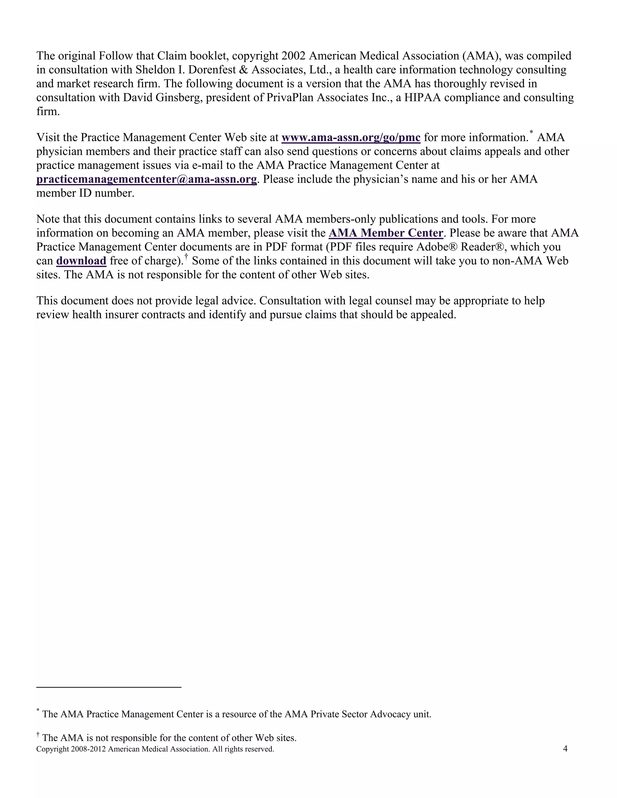 The original Follow that Claim booklet, copyright 2002 American Medical Association (AMA), was compiled
in consultation with Sheldon I. Dorenfest & Associates, Ltd., a health care information technology consulting
and market research firm. The following document is a version that the AMA has thoroughly revised in
consultation with David Ginsberg, president of PrivaPlan Associates Inc., a HIPAA compliance and consulting
firm.
Visit the Practice Management Center Web site at www.ama-assn.org/go/pmc for more information. * AMA
physician members and their practice staff can also send questions or concerns about claims appeals and other
practice management issues via e-mail to the AMA Practice Management Center at
practicemanagementcenter@ama-assn.org. Please include the physician’s name and his or her AMA
member ID number.
Note that this document contains links to several AMA members-only publications and tools. For more
information on becoming an AMA member, please visit the AMA Member Center. Please be aware that AMA
Practice Management Center documents are in PDF format (PDF files require Adobe® Reader®, which you
can download free of charge). † Some of the links contained in this document will take you to non-AMA Web
sites. The AMA is not responsible for the content of other Web sites.
This document does not provide legal advice. Consultation with legal counsel may be appropriate to help
review health insurer contracts and identify and pursue claims that should be appealed.

*

The AMA Practice Management Center is a resource of the AMA Private Sector Advocacy unit.

†

The AMA is not responsible for the content of other Web sites.

Copyright 2008-2012 American Medical Association. All rights reserved.

4

 
