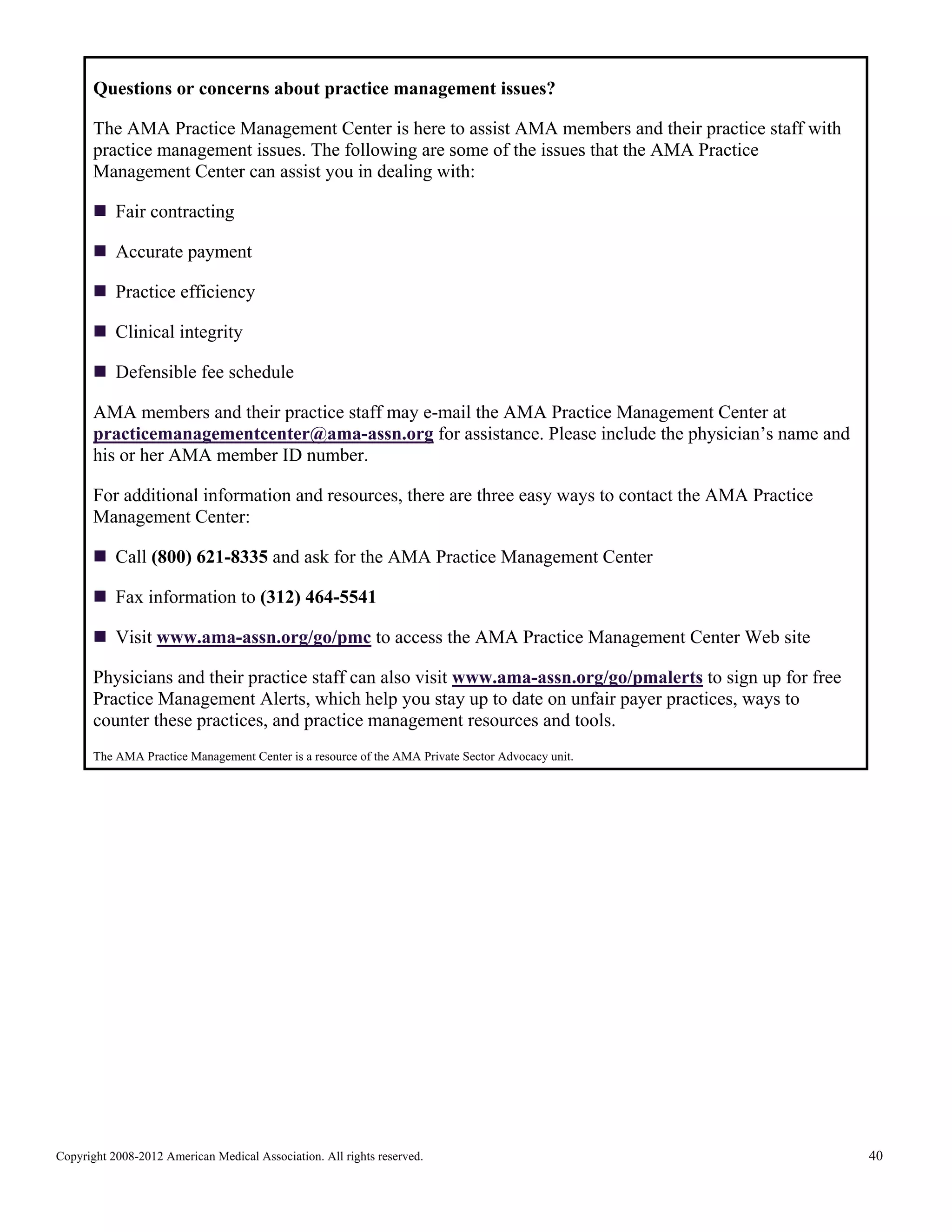 Questions or concerns about practice management issues?
The AMA Practice Management Center is here to assist AMA members and their practice staff with
practice management issues. The following are some of the issues that the AMA Practice
Management Center can assist you in dealing with:
Fair contracting
Accurate payment
Practice efficiency
Clinical integrity
Defensible fee schedule
AMA members and their practice staff may e-mail the AMA Practice Management Center at
practicemanagementcenter@ama-assn.org for assistance. Please include the physician’s name and
his or her AMA member ID number.
For additional information and resources, there are three easy ways to contact the AMA Practice
Management Center:
Call (800) 621-8335 and ask for the AMA Practice Management Center
Fax information to (312) 464-5541
Visit www.ama-assn.org/go/pmc to access the AMA Practice Management Center Web site
Physicians and their practice staff can also visit www.ama-assn.org/go/pmalerts to sign up for free
Practice Management Alerts, which help you stay up to date on unfair payer practices, ways to
counter these practices, and practice management resources and tools.
The AMA Practice Management Center is a resource of the AMA Private Sector Advocacy unit.

Copyright 2008-2012 American Medical Association. All rights reserved.

40

 