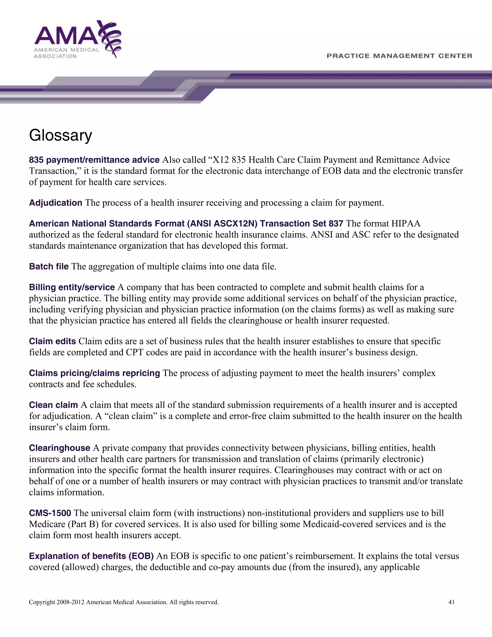 Glossary
835 payment/remittance advice Also called “X12 835 Health Care Claim Payment and Remittance Advice

Transaction,” it is the standard format for the electronic data interchange of EOB data and the electronic transfer
of payment for health care services.
Adjudication The process of a health insurer receiving and processing a claim for payment.
American National Standards Format (ANSI ASCX12N) Transaction Set 837 The format HIPAA
authorized as the federal standard for electronic health insurance claims. ANSI and ASC refer to the designated
standards maintenance organization that has developed this format.
Batch file The aggregation of multiple claims into one data file.
Billing entity/service A company that has been contracted to complete and submit health claims for a

physician practice. The billing entity may provide some additional services on behalf of the physician practice,
including verifying physician and physician practice information (on the claims forms) as well as making sure
that the physician practice has entered all fields the clearinghouse or health insurer requested.
Claim edits Claim edits are a set of business rules that the health insurer establishes to ensure that specific

fields are completed and CPT codes are paid in accordance with the health insurer’s business design.
Claims pricing/claims repricing The process of adjusting payment to meet the health insurers’ complex

contracts and fee schedules.
Clean claim A claim that meets all of the standard submission requirements of a health insurer and is accepted

for adjudication. A “clean claim” is a complete and error-free claim submitted to the health insurer on the health
insurer’s claim form.
Clearinghouse A private company that provides connectivity between physicians, billing entities, health
insurers and other health care partners for transmission and translation of claims (primarily electronic)
information into the specific format the health insurer requires. Clearinghouses may contract with or act on
behalf of one or a number of health insurers or may contract with physician practices to transmit and/or translate
claims information.
CMS-1500 The universal claim form (with instructions) non-institutional providers and suppliers use to bill

Medicare (Part B) for covered services. It is also used for billing some Medicaid-covered services and is the
claim form most health insurers accept.
Explanation of benefits (EOB) An EOB is specific to one patient’s reimbursement. It explains the total versus

covered (allowed) charges, the deductible and co-pay amounts due (from the insured), any applicable

Copyright 2008-2012 American Medical Association. All rights reserved.

41

 