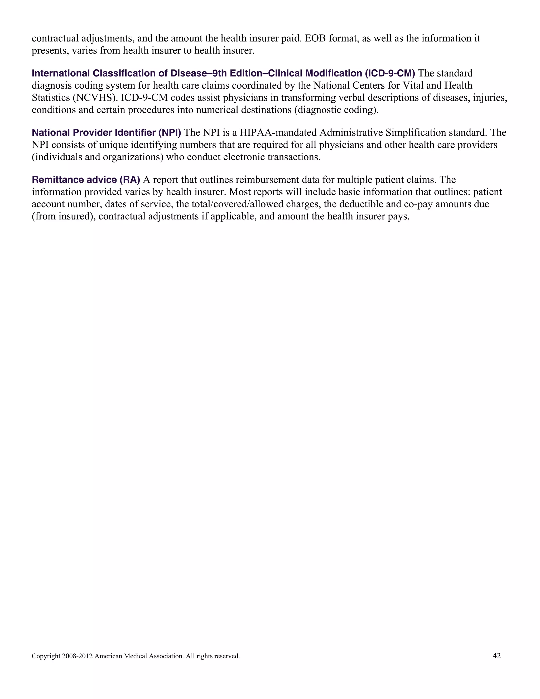 contractual adjustments, and the amount the health insurer paid. EOB format, as well as the information it
presents, varies from health insurer to health insurer.
International Classification of Disease–9th Edition–Clinical Modification (ICD-9-CM) The standard

diagnosis coding system for health care claims coordinated by the National Centers for Vital and Health
Statistics (NCVHS). ICD-9-CM codes assist physicians in transforming verbal descriptions of diseases, injuries,
conditions and certain procedures into numerical destinations (diagnostic coding).
National Provider Identifier (NPI) The NPI is a HIPAA-mandated Administrative Simplification standard. The

NPI consists of unique identifying numbers that are required for all physicians and other health care providers
(individuals and organizations) who conduct electronic transactions.
Remittance advice (RA) A report that outlines reimbursement data for multiple patient claims. The

information provided varies by health insurer. Most reports will include basic information that outlines: patient
account number, dates of service, the total/covered/allowed charges, the deductible and co-pay amounts due
(from insured), contractual adjustments if applicable, and amount the health insurer pays.

Copyright 2008-2012 American Medical Association. All rights reserved.

42

 