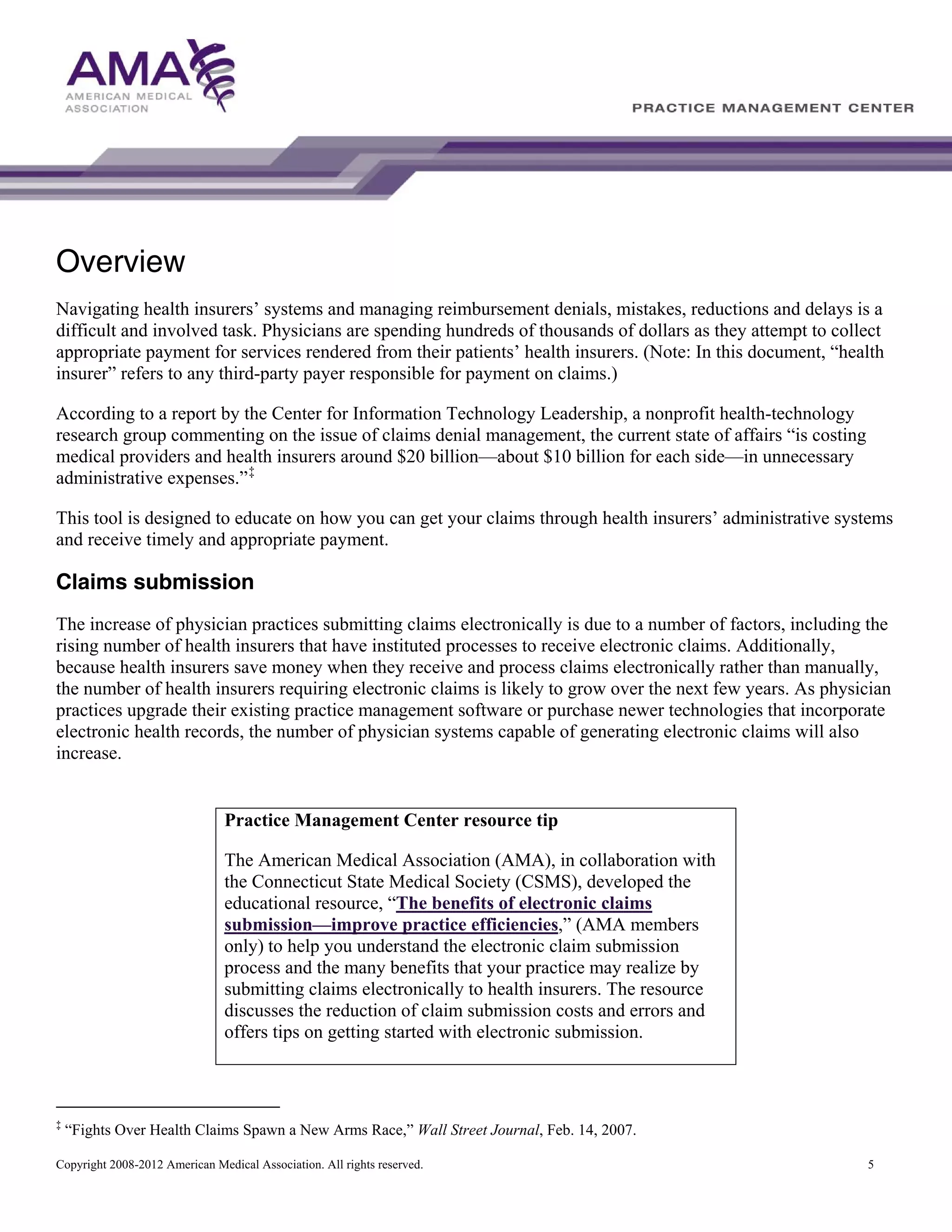 Overview
Navigating health insurers’ systems and managing reimbursement denials, mistakes, reductions and delays is a
difficult and involved task. Physicians are spending hundreds of thousands of dollars as they attempt to collect
appropriate payment for services rendered from their patients’ health insurers. (Note: In this document, “health
insurer” refers to any third-party payer responsible for payment on claims.)
According to a report by the Center for Information Technology Leadership, a nonprofit health-technology
research group commenting on the issue of claims denial management, the current state of affairs “is costing
medical providers and health insurers around $20 billion—about $10 billion for each side—in unnecessary
administrative expenses.” ‡
This tool is designed to educate on how you can get your claims through health insurers’ administrative systems
and receive timely and appropriate payment.

Claims submission
The increase of physician practices submitting claims electronically is due to a number of factors, including the
rising number of health insurers that have instituted processes to receive electronic claims. Additionally,
because health insurers save money when they receive and process claims electronically rather than manually,
the number of health insurers requiring electronic claims is likely to grow over the next few years. As physician
practices upgrade their existing practice management software or purchase newer technologies that incorporate
electronic health records, the number of physician systems capable of generating electronic claims will also
increase.

Practice Management Center resource tip
The American Medical Association (AMA), in collaboration with
the Connecticut State Medical Society (CSMS), developed the
educational resource, “The benefits of electronic claims
submission—improve practice efficiencies,” (AMA members
only) to help you understand the electronic claim submission
process and the many benefits that your practice may realize by
submitting claims electronically to health insurers. The resource
discusses the reduction of claim submission costs and errors and
offers tips on getting started with electronic submission.

‡

“Fights Over Health Claims Spawn a New Arms Race,” Wall Street Journal, Feb. 14, 2007.

Copyright 2008-2012 American Medical Association. All rights reserved.

5

 