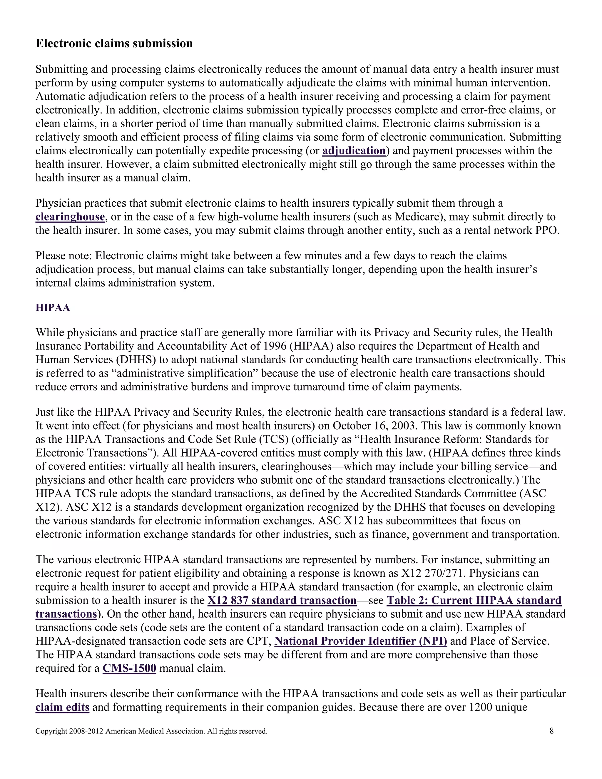 Electronic claims submission
Submitting and processing claims electronically reduces the amount of manual data entry a health insurer must
perform by using computer systems to automatically adjudicate the claims with minimal human intervention.
Automatic adjudication refers to the process of a health insurer receiving and processing a claim for payment
electronically. In addition, electronic claims submission typically processes complete and error-free claims, or
clean claims, in a shorter period of time than manually submitted claims. Electronic claims submission is a
relatively smooth and efficient process of filing claims via some form of electronic communication. Submitting
claims electronically can potentially expedite processing (or adjudication) and payment processes within the
health insurer. However, a claim submitted electronically might still go through the same processes within the
health insurer as a manual claim.
Physician practices that submit electronic claims to health insurers typically submit them through a
clearinghouse, or in the case of a few high-volume health insurers (such as Medicare), may submit directly to
the health insurer. In some cases, you may submit claims through another entity, such as a rental network PPO.
Please note: Electronic claims might take between a few minutes and a few days to reach the claims
adjudication process, but manual claims can take substantially longer, depending upon the health insurer’s
internal claims administration system.
HIPAA

While physicians and practice staff are generally more familiar with its Privacy and Security rules, the Health
Insurance Portability and Accountability Act of 1996 (HIPAA) also requires the Department of Health and
Human Services (DHHS) to adopt national standards for conducting health care transactions electronically. This
is referred to as “administrative simplification” because the use of electronic health care transactions should
reduce errors and administrative burdens and improve turnaround time of claim payments.
Just like the HIPAA Privacy and Security Rules, the electronic health care transactions standard is a federal law.
It went into effect (for physicians and most health insurers) on October 16, 2003. This law is commonly known
as the HIPAA Transactions and Code Set Rule (TCS) (officially as “Health Insurance Reform: Standards for
Electronic Transactions”). All HIPAA-covered entities must comply with this law. (HIPAA defines three kinds
of covered entities: virtually all health insurers, clearinghouses—which may include your billing service—and
physicians and other health care providers who submit one of the standard transactions electronically.) The
HIPAA TCS rule adopts the standard transactions, as defined by the Accredited Standards Committee (ASC
X12). ASC X12 is a standards development organization recognized by the DHHS that focuses on developing
the various standards for electronic information exchanges. ASC X12 has subcommittees that focus on
electronic information exchange standards for other industries, such as finance, government and transportation.
The various electronic HIPAA standard transactions are represented by numbers. For instance, submitting an
electronic request for patient eligibility and obtaining a response is known as X12 270/271. Physicians can
require a health insurer to accept and provide a HIPAA standard transaction (for example, an electronic claim
submission to a health insurer is the X12 837 standard transaction—see Table 2: Current HIPAA standard
transactions). On the other hand, health insurers can require physicians to submit and use new HIPAA standard
transactions code sets (code sets are the content of a standard transaction code on a claim). Examples of
HIPAA-designated transaction code sets are CPT, National Provider Identifier (NPI) and Place of Service.
The HIPAA standard transactions code sets may be different from and are more comprehensive than those
required for a CMS-1500 manual claim.
Health insurers describe their conformance with the HIPAA transactions and code sets as well as their particular
claim edits and formatting requirements in their companion guides. Because there are over 1200 unique
Copyright 2008-2012 American Medical Association. All rights reserved.

8

 