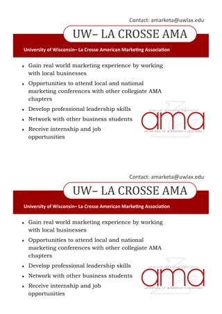 UW– LA CROSSE AMA
Contact: amarketa@uwlax.edu
University of Wisconsin– La Crosse American Marketing Association
 Gain real world marketing experience by working
with local businesses
 Opportunities to attend local and national
marketing conferences with other collegiate AMA
chapters
 Develop professional leadership skills
 Network with other business students
 Receive internship and job
opportunities
UW– LA CROSSE AMA
Contact: amarketa@uwlax.edu
University of Wisconsin– La Crosse American Marketing Association
 Gain real world marketing experience by working
with local businesses
 Opportunities to attend local and national
marketing conferences with other collegiate AMA
chapters
 Develop professional leadership skills
 Network with other business students
 Receive internship and job
opportunities
 