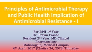 Principles of Antimicrobial Therapy
and Public Health Implication of
Antimicrobial Resistance - I
For BPH 1st Year
Dr. Pravin Prasad
Resident 2nd Year, MD Clinical
Pharmacology
Maharajgunj Medical Campus
6th April, 2017 (Chaitra 24, 2073) Thursday
 