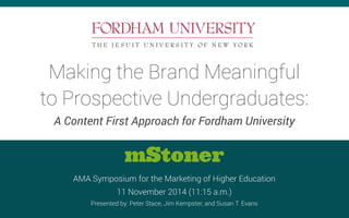 Making the Brand Meaningful 
to Prospective Undergraduates: 
A Content First Approach for Fordham University 
mStoner 
AMA Symposium for the Marketing of Higher Education 
11 November 2014 (11:15 a.m.) 
Presented by: Peter Stace, Jim Kempster, and Susan T. Evans 
 