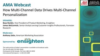 AMA Webcast How Multi-Channel Data Drives Multi-Channel Personalization 
SPEAKERS: Boaz Ronkin, Vice President of Product Marketing, Ensighten 
James McCormick, Senior Analyst serving Customer Insights Professionals, Forrester Research 
Moderator: Anthony Salas, American Marketing Association 
Sponsored by: 
The audio portion of today’s presentation is available via broadcast audio. 
You can also dial in to hear audio 
Participants (US & Canada, Toll Free): 888 223 4959 International Participants: +1 303 223 4389  