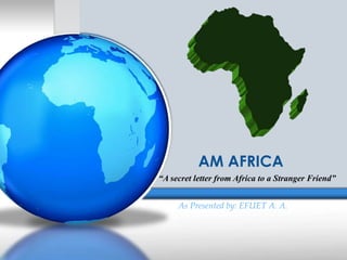 AM AFRICA 
“A secret letter from Africa to a Stranger Friend” 
As Presented by: EFUET A. A. 
 