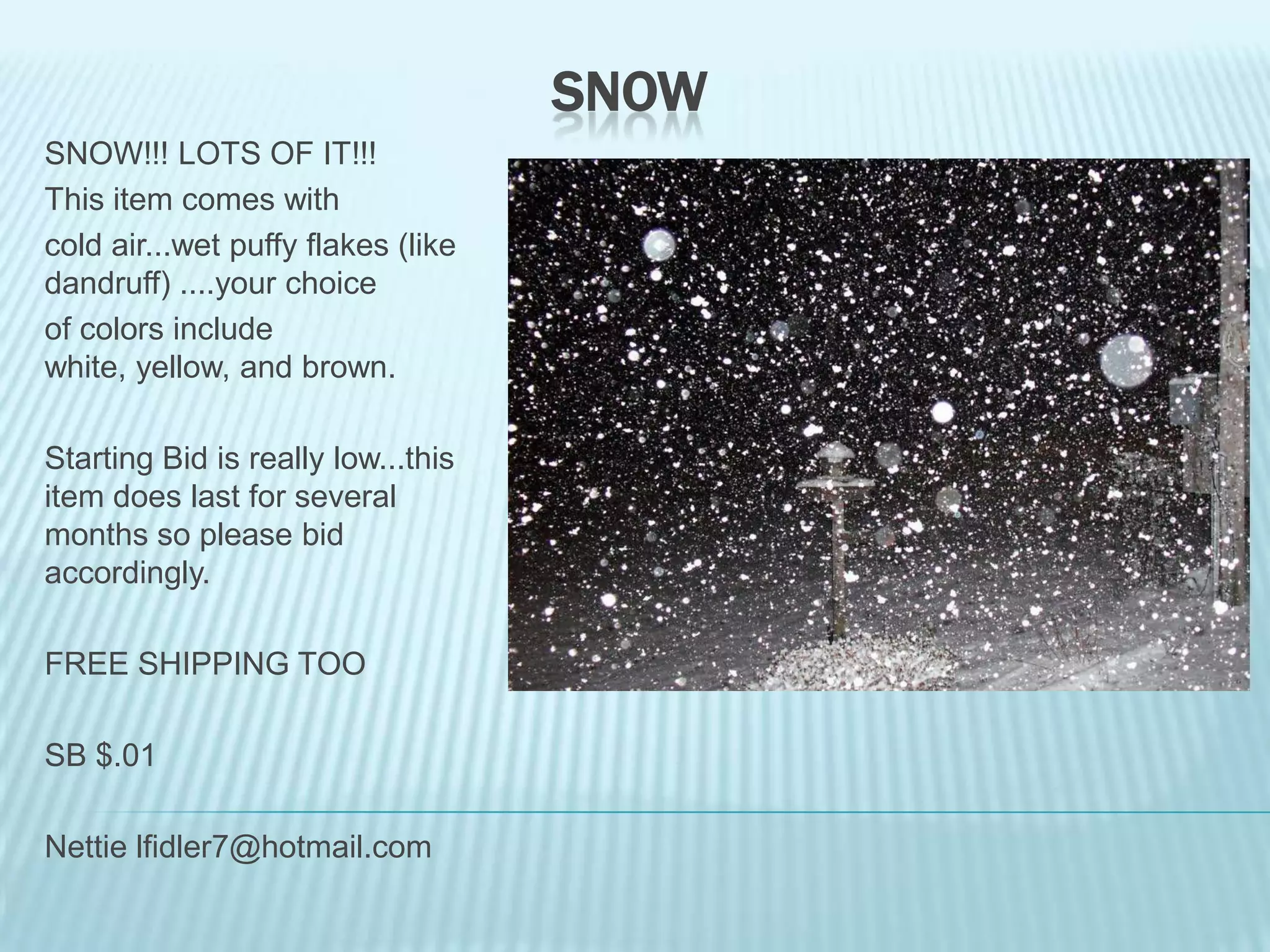 SNOW
SNOW!!! LOTS OF IT!!!
This item comes with
cold air...wet puffy flakes (like
dandruff) ....your choice
of colors include
white, yellow, and brown.
Starting Bid is really low...this
item does last for several
months so please bid
accordingly.
FREE SHIPPING TOO

SB $.01
Nettie lfidler7@hotmail.com

 