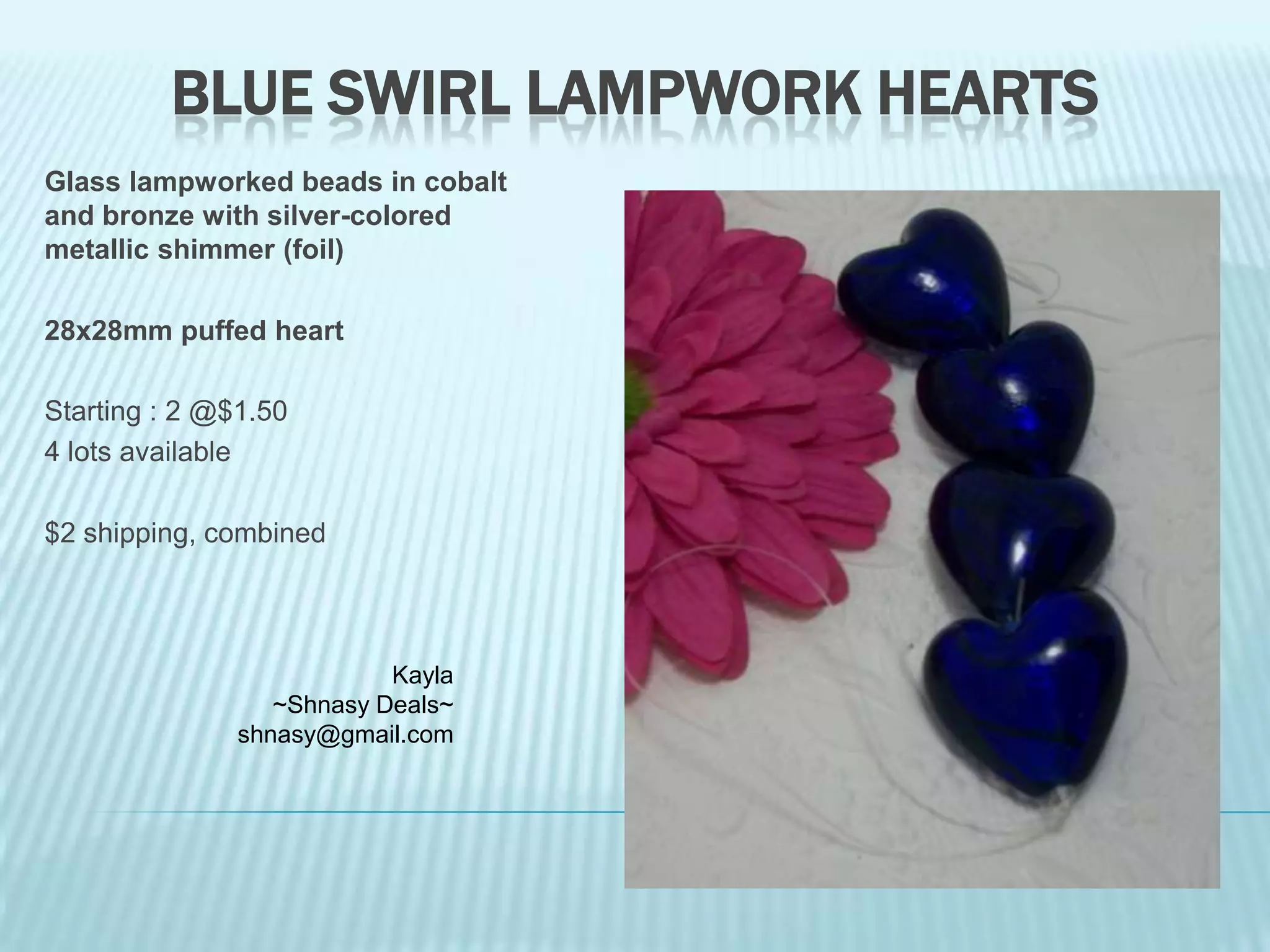 BLUE SWIRL LAMPWORK HEARTS
Glass lampworked beads in cobalt
and bronze with silver-colored
metallic shimmer (foil)

28x28mm puffed heart
Starting : 2 @$1.50
4 lots available

$2 shipping, combined

Kayla
~Shnasy Deals~
shnasy@gmail.com

 