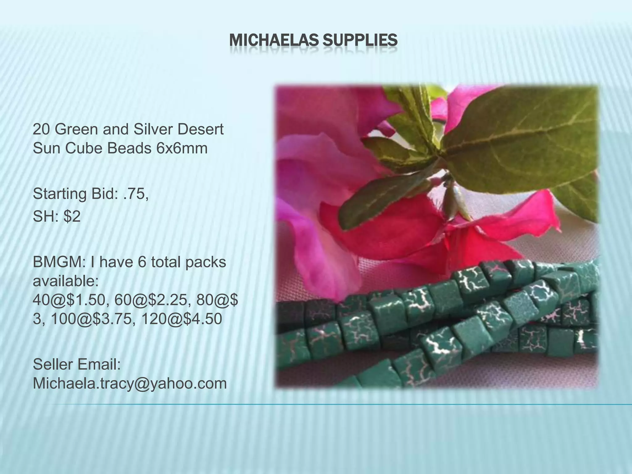 MICHAELAS SUPPLIES

20 Green and Silver Desert
Sun Cube Beads 6x6mm
Starting Bid: .75,
SH: $2
BMGM: I have 6 total packs
available:
40@$1.50, 60@$2.25, 80@$
3, 100@$3.75, 120@$4.50
Seller Email:
Michaela.tracy@yahoo.com

 