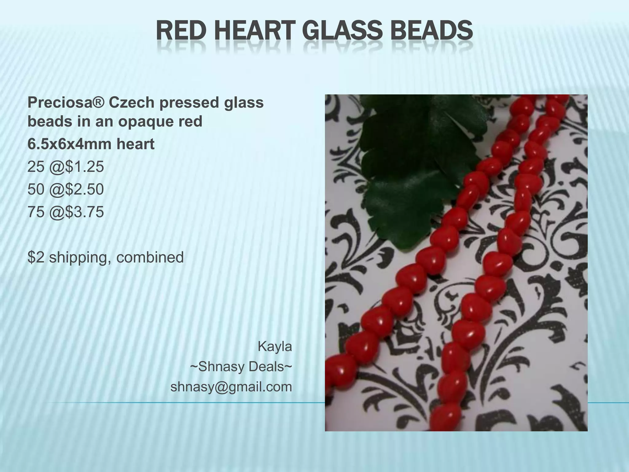 RED HEART GLASS BEADS
Preciosa® Czech pressed glass
beads in an opaque red
6.5x6x4mm heart
25 @$1.25
50 @$2.50
75 @$3.75
$2 shipping, combined

Kayla
~Shnasy Deals~
shnasy@gmail.com

 