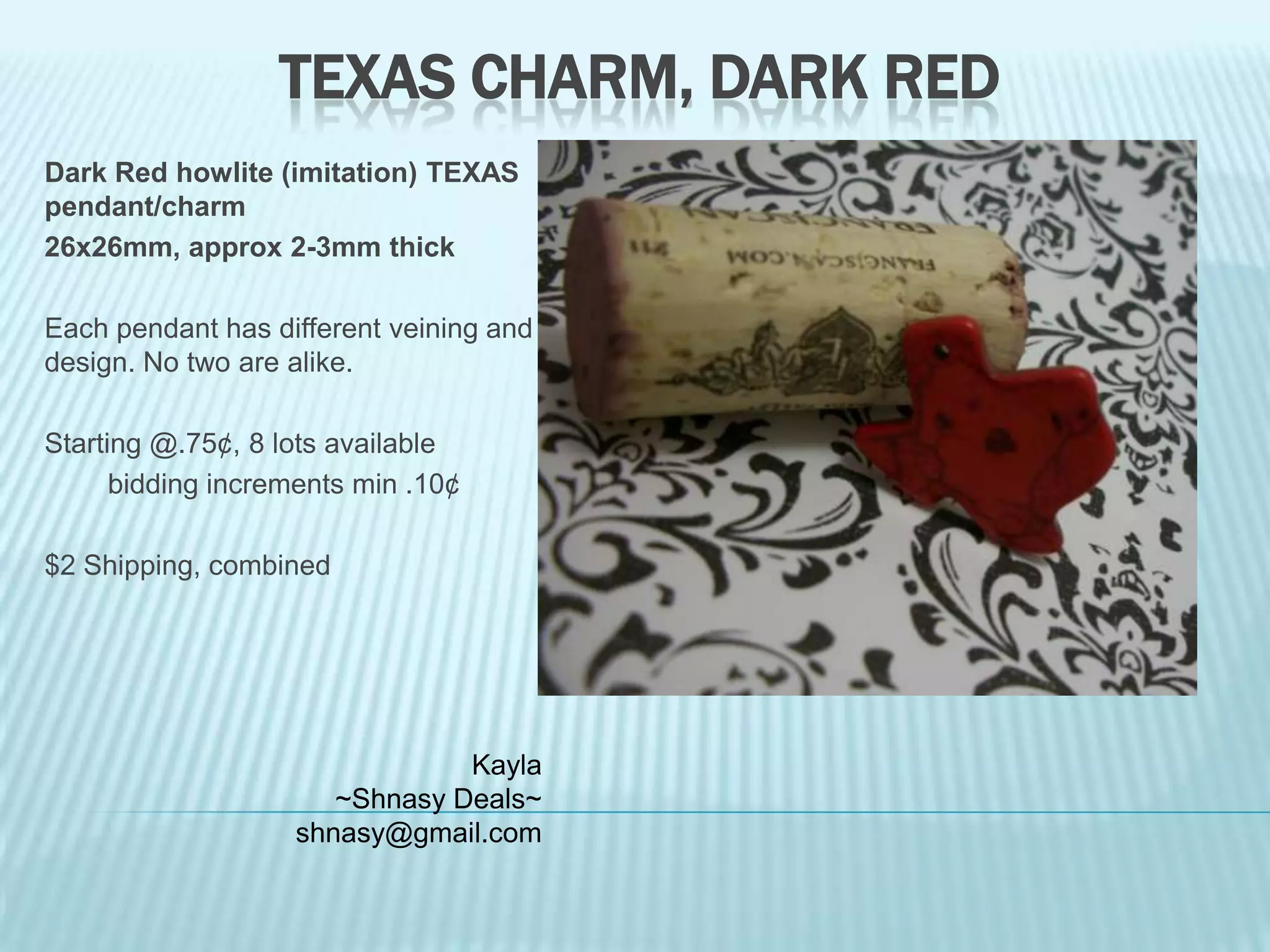TEXAS CHARM, DARK RED
Dark Red howlite (imitation) TEXAS
pendant/charm
26x26mm, approx 2-3mm thick

Each pendant has different veining and
design. No two are alike.
Starting @.75¢, 8 lots available
bidding increments min .10¢
$2 Shipping, combined

Kayla
~Shnasy Deals~
shnasy@gmail.com

 