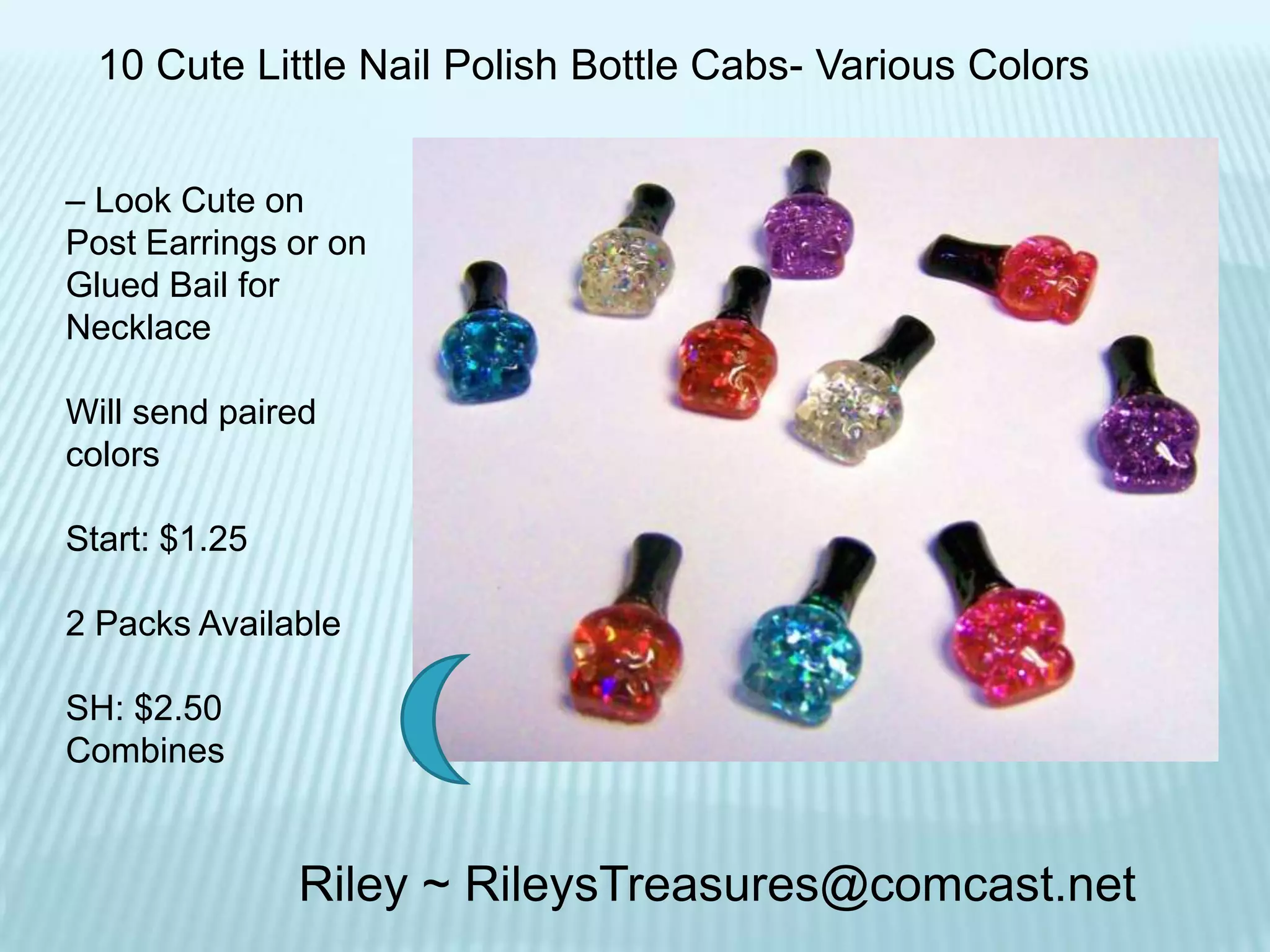 10 Cute Little Nail Polish Bottle Cabs- Various Colors
– Look Cute on
Post Earrings or on
Glued Bail for
Necklace
Will send paired
colors

Start: $1.25
2 Packs Available
SH: $2.50
Combines

Riley ~ RileysTreasures@comcast.net

 