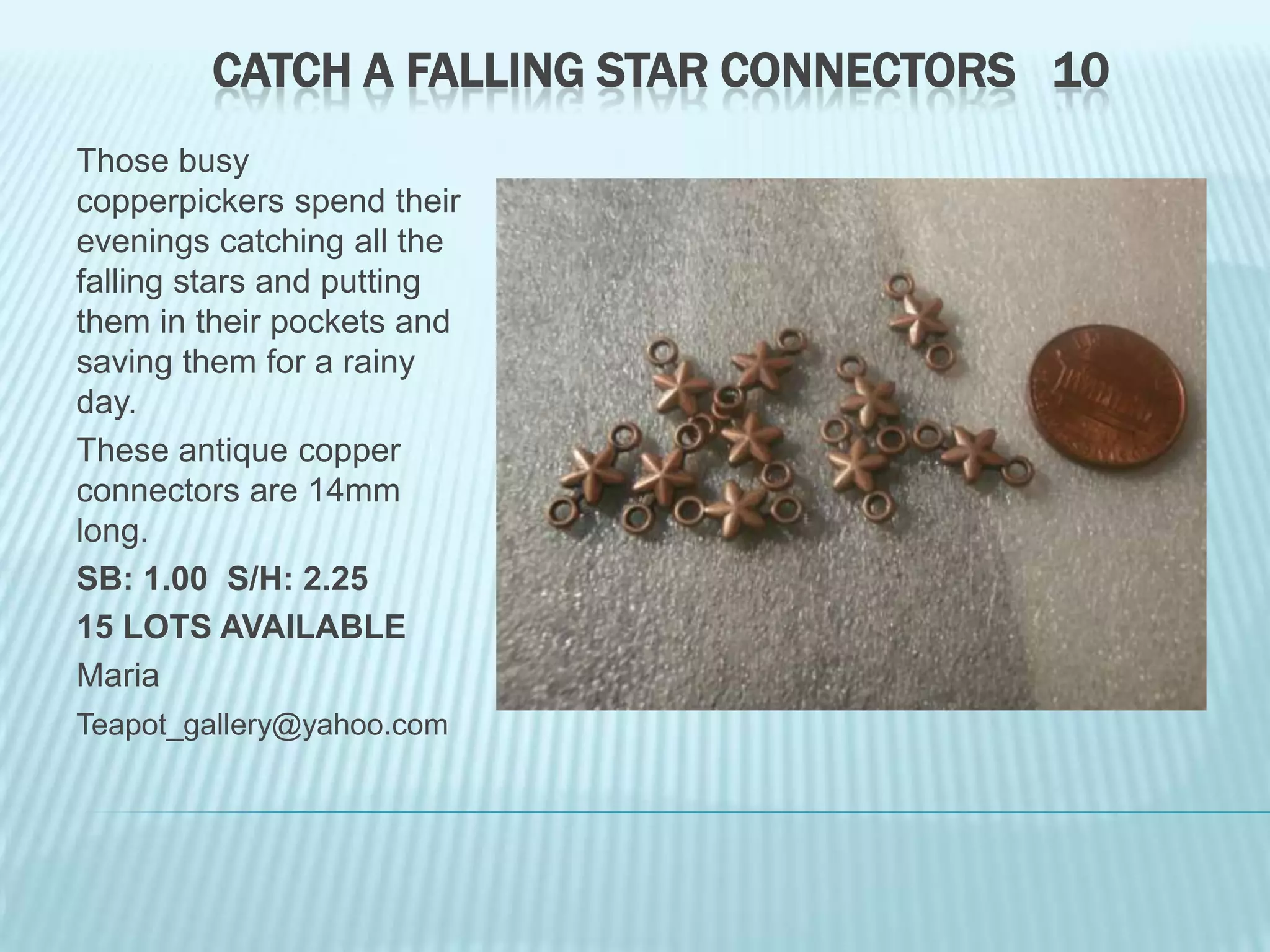 CATCH A FALLING STAR CONNECTORS 10
Those busy
copperpickers spend their
evenings catching all the
falling stars and putting
them in their pockets and
saving them for a rainy
day.
These antique copper
connectors are 14mm
long.
SB: 1.00 S/H: 2.25
15 LOTS AVAILABLE
Maria
Teapot_gallery@yahoo.com

 