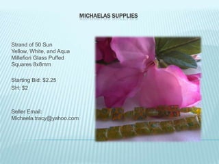 MICHAELAS SUPPLIES

Strand of 50 Sun
Yellow, White, and Aqua
Millefiori Glass Puffed
Squares 8x8mm
Starting Bid: $2.25
SH: $2

Seller Email:
Michaela.tracy@yahoo.com

 