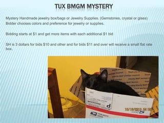 TUX BMGM MYSTERY
Mystery Handmade jewelry box/bags or Jewelry Supplies. (Gemstones, crystal or glass)
Bidder chooses colors and preference for jewelry or supplies.
Bidding starts at $1 and get more items with each additional $1 bid
SH is 3 dollars for bids $10 and other and for bids $11 and over will receive a small flat rate
box.

 