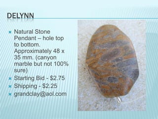 DELYNN






Natural Stone
Pendant – hole top
to bottom.
Approximately 48 x
35 mm. (canyon
marble but not 100%
sure)
Starting Bid - $2.75
Shipping - $2.25
grandclay@aol.com

 