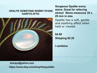 Gorgeous Opalite worry
stone. Great for relieving
OPALITE GEMSTONE WORRY STONE
stress! Stone measures 35 x
HARPYS ATTIC
25 mm in size.
Opalite has a soft, gentle
and soothing effect when
held or viewed.
$4.50
Shipping $2.35
I combine

zharpyz@yahoo.com
https://www.etsy.com/shop/HarpysAttic

 
