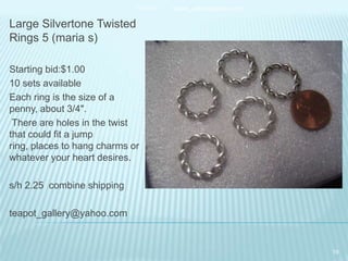 11/25/13

teapot_gallery@yahoo.com

Large Silvertone Twisted
Rings 5 (maria s)
Starting bid:$1.00
10 sets available
Each ring is the size of a
penny, about 3/4".
There are holes in the twist
that could fit a jump
ring, places to hang charms or
whatever your heart desires.
s/h 2.25 combine shipping

teapot_gallery@yahoo.com

19

 