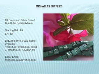 MICHAELAS SUPPLIES

20 Green and Silver Desert
Sun Cube Beads 6x6mm
Starting Bid: .75,
SH: $2
BMGM: I have 6 total packs
available:
40@$1.50, 60@$2.25, 80@$
3, 100@$3.75, 120@$4.50
Seller Email:
Michaela.tracy@yahoo.com

 