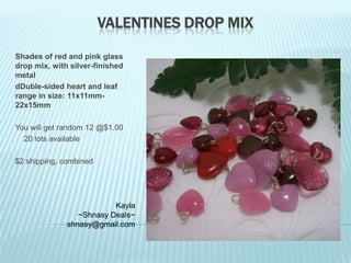 VALENTINES DROP MIX
Shades of red and pink glass
drop mix, with silver-finished
metal
dDuble-sided heart and leaf
range in size: 11x11mm22x15mm
You will get random 12 @$1.00
20 lots available
$2 shipping, combined

Kayla
~Shnasy Deals~
shnasy@gmail.com

 