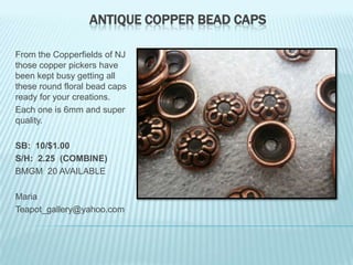 ANTIQUE COPPER BEAD CAPS
From the Copperfields of NJ
those copper pickers have
been kept busy getting all
these round floral bead caps
ready for your creations.
Each one is 6mm and super
quality.
SB: 10/$1.00
S/H: 2.25 (COMBINE)
BMGM 20 AVAILABLE
Maria
Teapot_gallery@yahoo.com

 