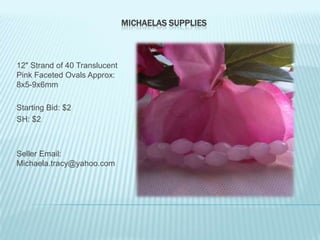 MICHAELAS SUPPLIES

12" Strand of 40 Translucent
Pink Faceted Ovals Approx:
8x5-9x6mm
Starting Bid: $2
SH: $2

Seller Email:
Michaela.tracy@yahoo.com

 