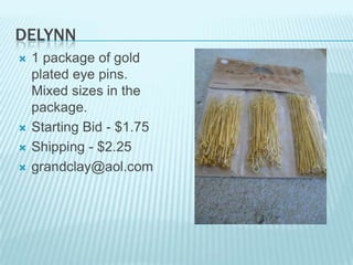 DELYNN






1 package of gold
plated eye pins.
Mixed sizes in the
package.
Starting Bid - $1.75
Shipping - $2.25
grandclay@aol.com

 