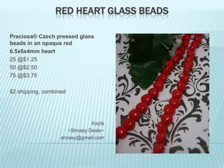 RED HEART GLASS BEADS
Preciosa® Czech pressed glass
beads in an opaque red
6.5x6x4mm heart
25 @$1.25
50 @$2.50
75 @$3.75
$2 shipping, combined

Kayla
~Shnasy Deals~
shnasy@gmail.com

 