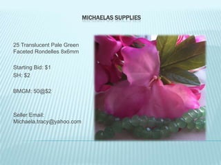 MICHAELAS SUPPLIES

25 Translucent Pale Green
Faceted Rondelles 8x6mm
Starting Bid: $1
SH: $2
BMGM: 50@$2

Seller Email:
Michaela.tracy@yahoo.com

 